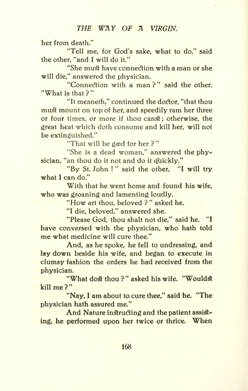her from death. Tell me, for Gods sake, what to do, said the other, and I will do it. She muSt have connection with a man or she will die, answered the physician. Connection with a man ? said the other. What is that ?  It meaneth, continued the doctor, that thou must mount on top of her, and speedily ram her three or four times, or more if thou canst; otherwise, the great heat which doth consume and kill her, will not be extinguished. That will be good for her ?  She is a dead woman, answered the phy- sician, an thou do it not and do it cfuickly. By St. John !  said the other, I will try what I can do. With that he went home and found his wife, who was groaning and lamenting loudly. How art thou, beloved ?  asked he. I die, beloved, answered she. Please God, thou shalt not die, said he. I have conversed with the physician, who hath told me what medicine will cure thee. And, as he spoke, he fell to undressing, and lay down beside his wife, and began to execute in clumsy fashion the orders he had received from the physician. What dost thou ?  asked his wife. Wouldst kill me? Nay, I am about to cure thee, said he. The physician hath assured me. And Nature instructing and the patient assist- ing, he performed upon her twice or thrice. When