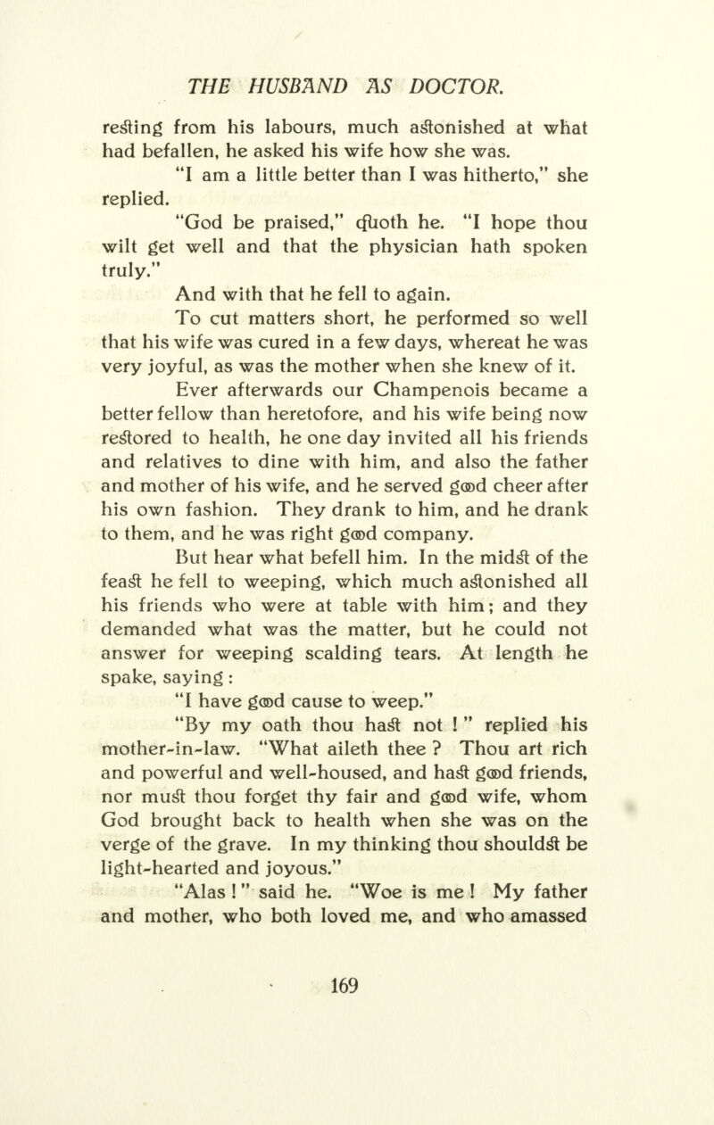 resting from his labours, much astonished at what had befallen, he asked his wife how she was. I am a little better than I was hitherto, she replied. God be praised, cfUoth he. I hope thou wilt get well and that the physician hath spoken truly. And with that he fell to again. To cut matters short, he performed so well that his wife was cured in a few days, whereat he was very joyful, as was the mother when she knew of it. Ever afterwards our Champenois became a better fellow than heretofore, and his wife being now restored to health, he one day invited all his friends and relatives to dine with him, and also the father and mother of his wife, and he served g(©d cheer after his own fashion. They drank to him, and he drank to them, and he was right g®d company. But hear what befell him. In the midst of the feast he fell to weeping, which much astonished all his friends who were at table with him; and they demanded what was the matter, but he could not answer for weeping scalding tears. At length he spake, saying: I have good cause to weep. By my oath thou hast not !  replied his mother-in-law. What aileth thee ? Thou art rich and powerful and well-housed, and hast god friends, nor must thou forget thy fair and good wife, whom God brought back to health when she was on the verge of the grave. In my thinking thou shouldst be light-hearted and joyous. Alas! said he. Woe is me! My father and mother, who both loved me, and who amassed