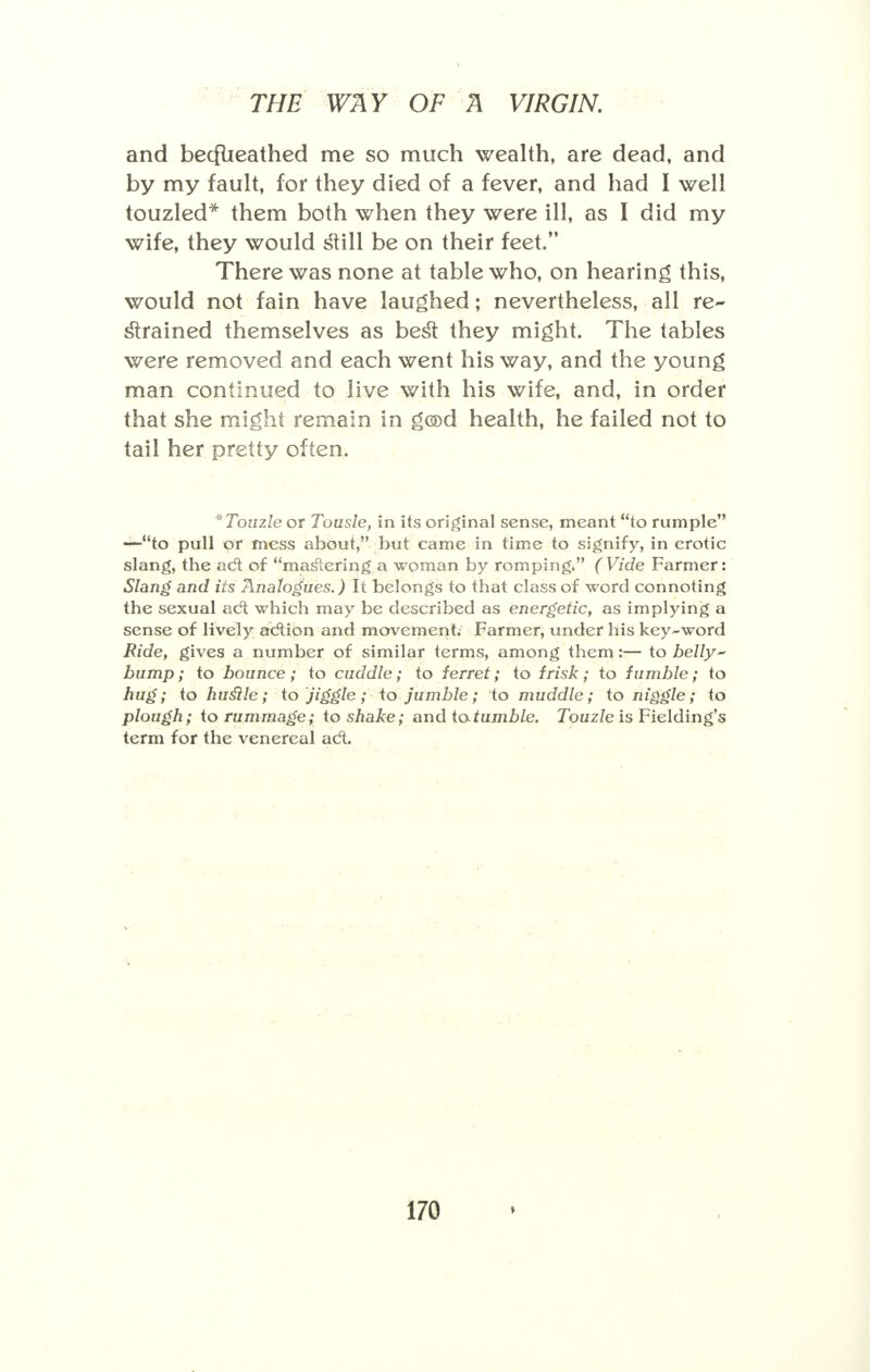 and becflieathed me so much wealth, are dead, and by my fault, for they died of a fever, and had I well touzled* them both when they were ill, as I did my wife, they would still be on their feet. There was none at table who, on hearing this, would not fain have laughed; nevertheless, all re- strained themselves as besl: they might. The tables were removed and each went his way, and the young man continued to live with his wife, and, in order that she might remain in gcod health, he failed not to tail her pretty often. *Touzle or Tousle, in its original sense, meant to rumple —to pull or mess about, but came in time to signify, in erotic slang, the act of mastering.a woman by romping. (Vide Farmer: Slang and its Analogues.) It belongs to that class of word connoting the sexual act which may be described as energetic, as implying a sense of lively action and movement. Farmer, under his key-word Ride, gives a number of similar terms, among them:— to belly bump; to bounce; to cuddle; to ferret; to frisk; to fumble; to hug; to huslle; to jiggle; to jumble; to muddle; to niggle; to plough; to rummage; to shake; and to tumble. Touzle is Fielding's term for the venereal act. i