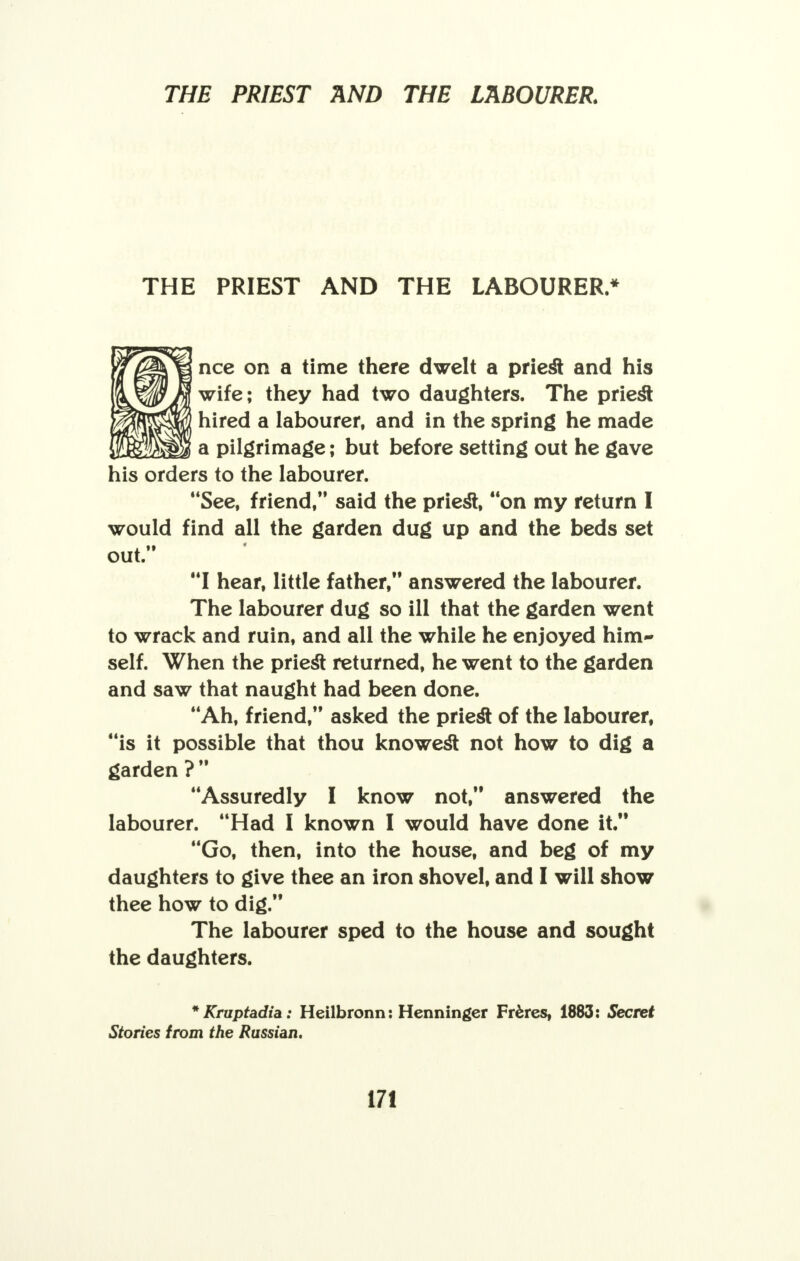 THE PRIEST AND THE LABOURER.* nee on a time there dwelt a priest and his wife; they had two daughters. The priest hired a labourer, and in the spring he made a pilgrimage; but before setting out he gave his orders to the labourer. See, friend, said the priest, on my return I would find all the garden dug up and the beds set out. I hear, little father, answered the labourer. The labourer dug so ill that the garden went to wrack and ruin, and all the while he enjoyed him- self. When the priest returned, he went to the garden and saw that naught had been done. Ah, friend, asked the priest of the labourer, is it possible that thou knowest not how to dig a garden ?  Assuredly I know not, answered the labourer. Had I known I would have done it. Go, then, into the house, and beg of my daughters to give thee an iron shovel, and I will show thee how to dig. The labourer sped to the house and sought the daughters. *Kruptadia: Heilbronn: Henninger Fr&res, 1883: Secret Stories from the Russian.