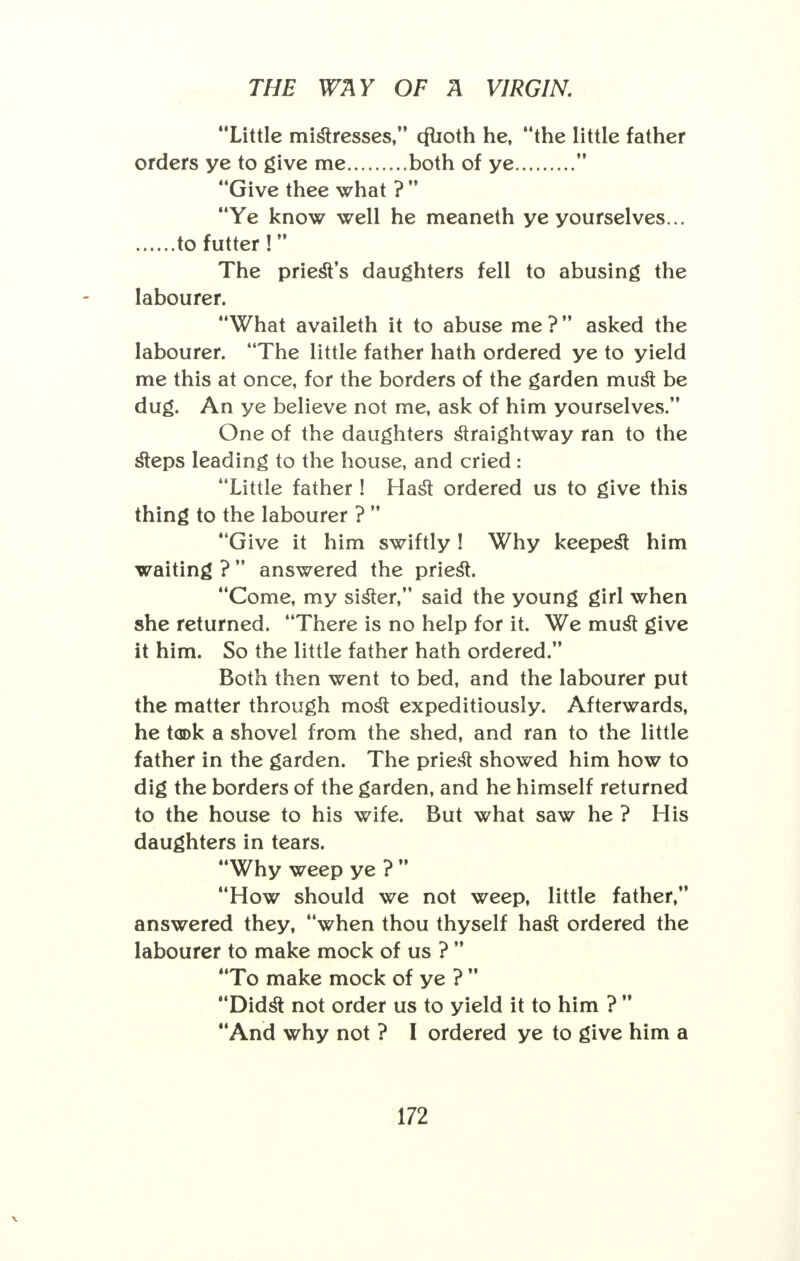 Little mistresses, cflioth he, the little father orders ye to give me both of ye  Give thee what ?  Ye know well he meaneth ye yourselves... to futter !  The priesYs daughters fell to abusing the labourer. What availeth it to abuse me ? asked the labourer. The little father hath ordered ye to yield me this at once, for the borders of the garden must be dug. An ye believe not me, ask of him yourselves. One of the daughters straightway ran to the steps leading to the house, and cried: Little father ! Hast ordered us to give this thing to the labourer ?  Give it him swiftly ! Why keepest him waiting ?  answered the priest. Come, my sister, said the young girl when she returned. There is no help for it. We must give it him. So the little father hath ordered. Both then went to bed, and the labourer put the matter through most expeditiously. Afterwards, he took a shovel from the shed, and ran to the little father in the garden. The prie& showed him how to dig the borders of the garden, and he himself returned to the house to his wife. But what saw he ? His daughters in tears. Why weep ye ?  How should we not weep, little father, answered they, when thou thyself hast ordered the labourer to make mock of us ?  To make mock of ye ?  Didst not order us to yield it to him ?  And why not ? I ordered ye to give him a