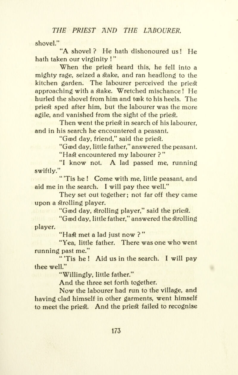 shovel. A shovel ? He hath dishonoured us! He hath taken our virginity !  When the priest heard this, he fell into a mighty rage, seized a stake, and ran headlong to the kitchen garden. The labourer perceived the priest approaching with a stake. Wretched mischance! He hurled the shovel from him and took to his heels. The priest sped after him, but the labourer was the more agile, and vanished from the sight of the priest. Then went the priest in search of his labourer, and in his search he encountered a peasant. Good day, friend, said the priest. Good day, little father, answered the peasant. Hast encountered my labourer ?  I know not. A lad passed me, running swiftly.  Tis he ! Come with me, little peasant, and aid me in the search. I will pay thee well. They set out together; not far off they came upon a strolling player. Good day, strolling player, said the priest. Good day, little father, answered the strolling player. Hast met a lad just now ?  Yea, little father. There was one who went running past me.  Tis he ! Aid us in the search. I will pay thee well. Willingly, little father. And the three set forth together. Now the labourer had run to the village, and having clad himself in other garments, went himself to meet the priest. And the priest failed to recognise