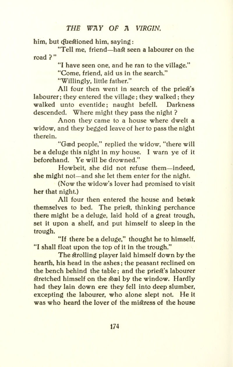 him, but cfliestioned him, saying: 'Tell me, friend—hast seen a labourer on the road ?  I have seen one, and he ran to the village. Come, friend, aid us in the search. Willingly, little father. All four then went in search of the priest's labourer; they entered the village; they walked; they walked unto eventide; naught befell. Darkness descended. Where might they pass the night ? Anon they came to a house where dwelt a widow, and they begged leave of her to pass the night therein. Good people, replied the widow, there will be a deluge this night in my house. I warn ye of it beforehand. Ye will be drowned. Howbeit, she did not refuse them—indeed, she might not—and she let them enter for the night. (Now the widow's lover had promised to visit her that night.) All four then entered the house and betook themselves to bed. The priest, thinking perchance there might be a deluge, laid hold of a great trough, set it upon a shelf, and put himself to sleep in the trough. If there be a deluge, thought he to himself, I shall float upon the top of it in the trough. The strolling player laid himself down by the hearth, his head in the ashes; the peasant reclined on the bench behind the table; and the priest's labourer stretched himself on the stool by the window. Hardly had they lain down ere they fell into deep slumber, excepting the labourer, who alone slept not. He it was who heard the lover of the mistress of the house