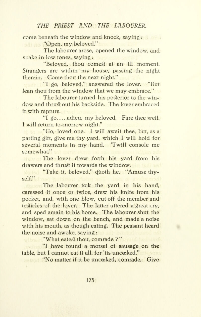 come beneath the window and knock, saying: Open, my beloved. The labourer arose, opened the window, and spake in low tones, saying: Beloved, thou comest at an ill moment. Strangers are within my house, passing the night therein. Come thou the next night. I go, beloved, answered the lover. But lean thou from the window that we may embrace. The labourer turned his posterior to the win- dow and thrust out his backside. The lover embraced it with rapture. I go adieu, my beloved. Fare thee well. I will return to-morrow night. Go, loved one. I will await thee, but, as a parting gift, give me thy yard, which I will hold for several moments in my hand. 'Twill console me somewhat. The lover drew forth his yard from his drawers and thrust it towards the window. Take it, beloved, cftioth he. Amuse thy- self. The labourer took the yard in his hand, caressed it once or twice, drew his knife from his pocket, and, with one blow, cut off the member and testicles of the lover. The latter uttered a great cry, and sped amain to his home. The labourer shut the window, sat down on the bench, and made a noise with his mouth, as though eating. The peasant heard the noise and awoke, saying: What eatest thou, comrade ?  I have found a morsel of sausage on the table, but I cannot eat it all, for 'tis uncooked. No matter if it be uncooked, comrade. Give