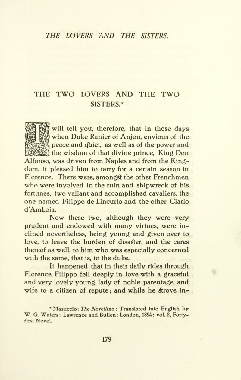 THE TWO LOVERS AND THE TWO SISTERS.* will tell you, therefore, that in those days when Duke Ranier of Anjou, envious of the peace and cfliiet, as well as of the power and the wisdom of that divine prince, King Don Alfonso, was driven from Naples and from the King- dom, it pleased him to tarry for a certain season in Florence. There were, amongst the other Frenchmen who were involved in the ruin and shipwreck of his fortunes, two valiant and accomplished cavaliers, the one named Filippo de Lincurto and the other Ciarlo d'Amboia. Now these two, although they were very prudent and endowed with many virtues, were in- clined nevertheless, being young and given over to love, to leave the burden of disaster, and the cares thereof as well, to him who was especially concerned with the same, that is, to the duke. It happened that in their daily rides through Florence Filippo fell deeply in love with a graceful and very lovely young lady of noble parentage, and wife to a citizen of repute; and while he strove in- * Masuccio: The Novellino : Translated into English by W. G. Waters: Lawrence and Bullen: London, 1894: vol. 2, Forty- fir£ Novel.