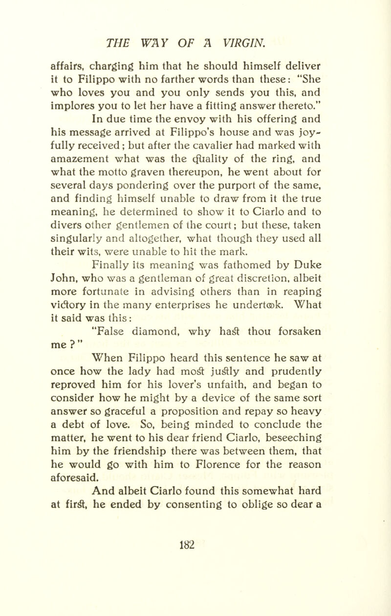 affairs, charging him that he should himself deliver it to Filippo with no farther words than these: She who loves you and you only sends you this, and implores you to let her have a fitting answer thereto. In due time the envoy with his offering and his message arrived at Filippo's house and was joy- fully received ; but after the cavalier had marked with amazement what was the cfuality of the ring, and what the motto graven thereupon, he went about for several days pondering over the purport of the same, and finding himself unable to draw from it the true meaning, he determined to show it to Ciarlo and to divers other gentlemen of the court; but these, taken singularly and altogether, what though they used all their wits, were unable to hit the mark. Finally its meaning was fathomed by Duke John, who was a gentleman of great discretion, albeit more fortunate in advising others than in reaping victory in the many enterprises he undertook. What it said was this: False diamond, why hast thou forsaken me? When Filippo heard this sentence he saw at once how the lady had most justly and prudently reproved him for his lover's unfaith, and began to consider how he might by a device of the same sort answer so graceful a proposition and repay so heavy a debt of love. So, being minded to conclude the matter, he went to his dear friend Ciarlo, beseeching him by the friendship there was between them, that he would go with him to Florence for the reason aforesaid. And albeit Ciarlo found this somewhat hard at first, he ended by consenting to oblige so dear a