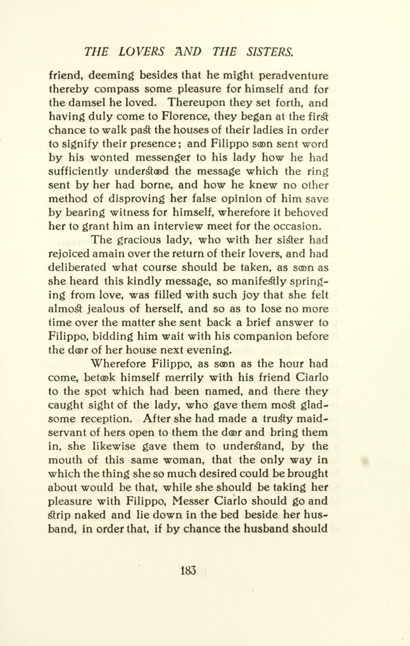 friend, deeming besides that he might peradventure thereby compass some pleasure for himself and for the damsel he loved. Thereupon they set forth, and having duly come to Florence, they began at the first chance to walk past the houses of their ladies in order to signify their presence; and Filippo soon sent word by his wonted messenger to his lady how he had sufficiently understood the message which the ring sent by her had borne, and how he knew no other method of disproving her false opinion of him save by bearing witness for himself, wherefore it behoved her to grant him an interview meet for the occasion. The gracious lady, who with her sister had rejoiced amain over the return of their lovers, and had deliberated what course should be taken, as son as she heard this kindly message, so manifestly spring- ing from love, was filled with such joy that she felt almost jealous of herself, and so as to lose no more time over the matter she sent back a brief answer to Filippo, bidding him wait with his companion before the door of her house next evening. Wherefore Filippo, as soon as the hour had come, betook himself merrily with his friend Ciarlo to the spot which had been named, and there they caught sight of the lady, who gave them most glad- some reception. After she had made a trusty maid- servant of hers open to them the door and bring them in, she likewise gave them to understand, by the mouth of this same woman, that the only way in which the thing she so much desired could be brought about would be that, while she should be taking her pleasure with Filippo, Messer Ciarlo should go and strip naked and lie down in the bed beside her hus- band, in order that, if by chance the husband should