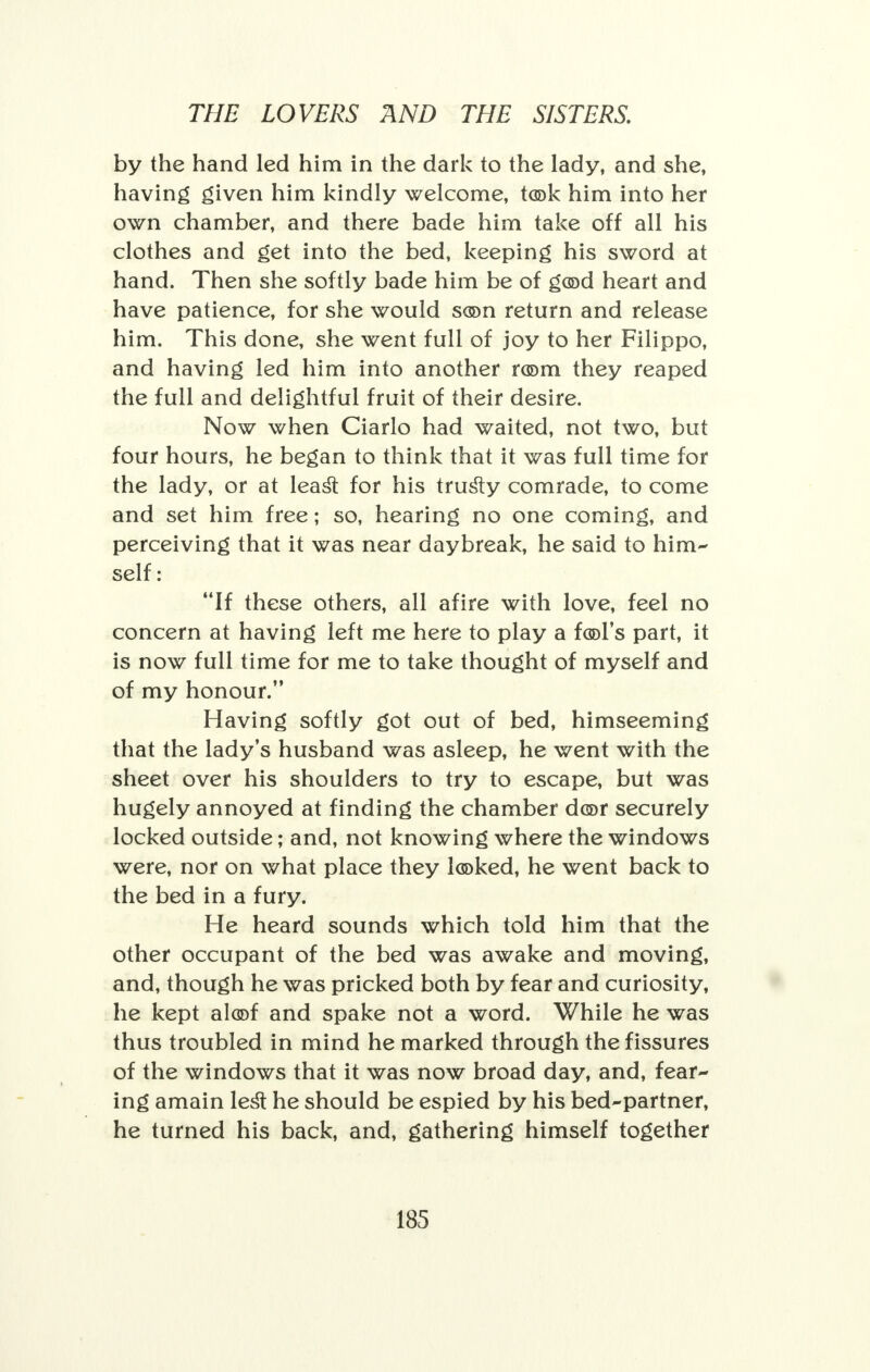 by the hand led him in the dark to the lady, and she, having given him kindly welcome, took him into her own chamber, and there bade him take off all his clothes and get into the bed, keeping his sword at hand. Then she softly bade him be of god heart and have patience, for she would son return and release him. This done, she went full of joy to her Filippo, and having led him into another room they reaped the full and delightful fruit of their desire. Now when Ciarlo had waited, not two, but four hours, he began to think that it was full time for the lady, or at least for his trusty comrade, to come and set him free; so, hearing no one coming, and perceiving that it was near daybreak, he said to him- self : If these others, all afire with love, feel no concern at having left me here to play a fool's part, it is now full time for me to take thought of myself and of my honour. Having softly got out of bed, himseeming that the lady's husband was asleep, he went with the sheet over his shoulders to try to escape, but was hugely annoyed at finding the chamber dor securely locked outside; and, not knowing where the windows were, nor on what place they looked, he went back to the bed in a fury. He heard sounds which told him that the other occupant of the bed was awake and moving, and, though he was pricked both by fear and curiosity, he kept aloof and spake not a word. While he was thus troubled in mind he marked through the fissures of the windows that it was now broad day, and, fear- ing amain lest he should be espied by his bed-partner, he turned his back, and, gathering himself together