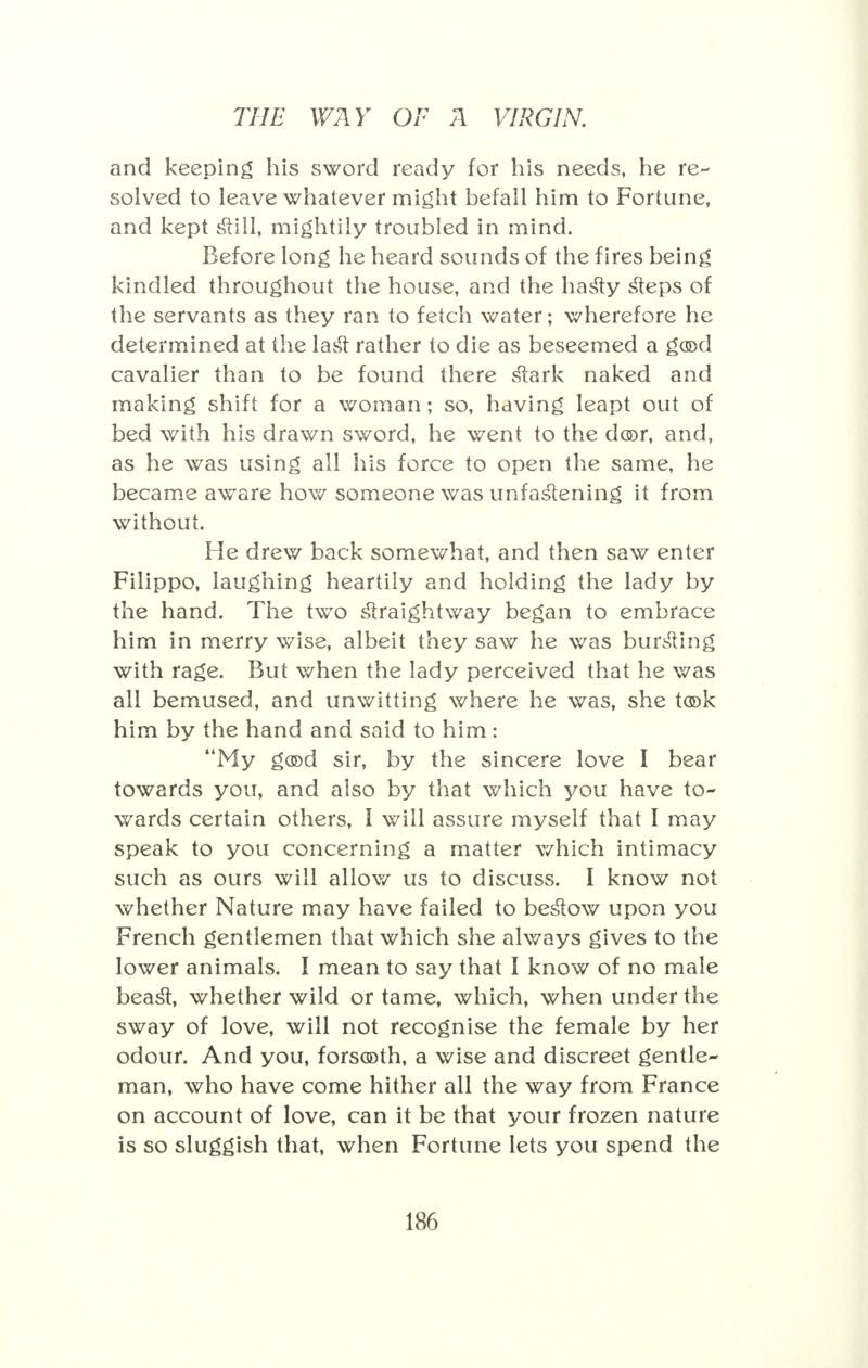 and keeping his sword ready for his needs, he re- solved to leave whatever might befall him to Fortune, and kept still, mightily troubled in mind. Before long he heard sounds of the fires being kindled throughout the house, and the hasty steps of the servants as they ran to fetch water; wherefore he determined at the last rather to die as beseemed a g(©d cavalier than to be found there stark naked and making shift for a woman; so, having leapt out of bed with his drawn sword, he went to the dor, and, as he was using all his force to open the same, he became aware how someone was unfastening it from without. He drew back somewhat, and then saw enter Filippo, laughing heartily and holding the lady by the hand. The two straightway began to embrace him in merry wise, albeit they saw he was bursting with rage. But when the lady perceived that he was all bemused, and unwitting where he was, she t®k him by the hand and said to him: My god sir, by the sincere love I bear towards you, and also by that which you have to- wards certain others, I will assure myself that I may speak to you concerning a matter which intimacy such as ours will allow us to discuss. I know not whether Nature may have failed to bestow upon you French gentlemen that which she always gives to the lower animals. I mean to say that I know of no male beast, whether wild or tame, which, when under the sway of love, will not recognise the female by her odour. And you, forsooth, a wise and discreet gentle- man, who have come hither all the way from France on account of love, can it be that your frozen nature is so sluggish that, when Fortune lets you spend the