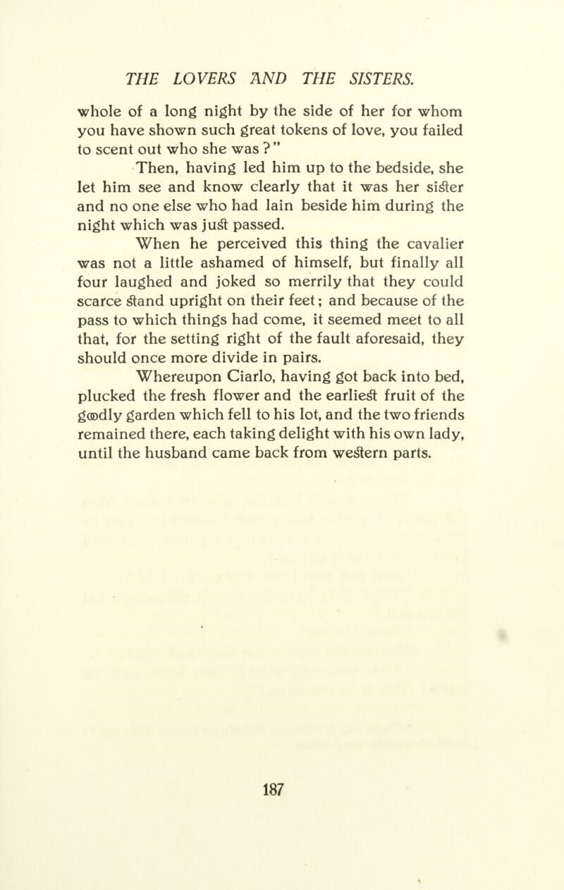 whole of a long night by the side of her for whom you have shown such great tokens of love, you failed to scent out who she was ?  Then, having led him up to the bedside, she let him see and know clearly that it was her sister and no one else who had lain beside him during the night which was just passed. When he perceived this thing the cavalier was not a little ashamed of himself, but finally all four laughed and joked so merrily that they could scarce stand upright on their feet; and because of the pass to which things had come, it seemed meet to all that, for the setting right of the fault aforesaid, they should once more divide in pairs. Whereupon Ciarlo, having got back into bed, plucked the fresh flower and the earliest fruit of the goodly garden which fell to his lot, and the two friends remained there, each taking delight with his own lady, until the husband came back from western parts.