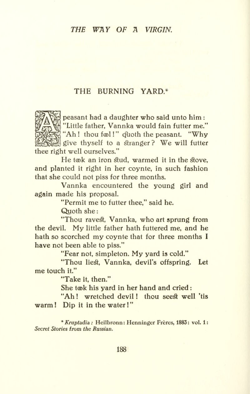 THE BURNING YARD* peasant had a daughter who said unto him: Little father, Vannka would fain futter me. Ah! thou f(5>l! cfcoth the peasant. Why give thyself to a stranger ? We will futter thee right well ourselves. He took an iron stud, warmed it in the stove, and planted it right in her coynte, in such fashion that she could not piss for three months. Vannka encountered the young girl and again made his proposal. Permit me to futter thee, said he. Quoth she: Thou ravest, Vannka, who art sprung from the devil. My little father hath futtered me, and he hath so scorched my coynte that for three months I have not been able to piss. Fear not, simpleton. My yard is cold. Thou liest, Vannka, devils offspring. Let me touch it. Take it, then. She took his yard in her hand and cried: Ah! wretched devil! thou seest well 'tis warm! Dip it in the water! * Kruptadia: Heilbronn: Henninger Freres, 1883: vol. 1: Secret Stories from the Russian.