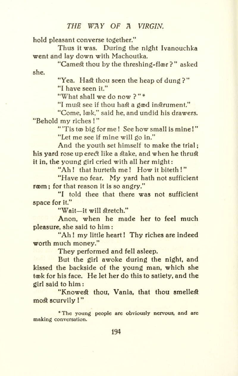 hold pleasant converse together. Thus it was. During the night Ivanouchka went and lay down with Machoutka. Camest thou by the threshing-floor ?  asked she. Yea. Hast thou seen the heap of dung ? I have seen it. What shall we do now ?  * I must see if thou hast a good instrument. Come, look, said he, and undid his drawers. Behold my riches !   Tis too big for me! See how small is mine! Let me see if mine will go in. And the youth set himself to make the trial; his yard rose up erect like a stake, and when he thrust it in, the young girl cried with all her might: Ah! that hurteth me! How it biteth ! Have no fear. My yard hath not sufficient r<n>m; for that reason it is so angry. I told thee that there was not sufficient space for it. Wait—it will stretch. Anon, when he made her to feel much pleasure, she said to him: Ah! my little heart! Thy riches are indeed worth much money. They performed and fell asleep. But the girl awoke during the night, and kissed the backside of the young man, which she took for his face. He let her do this to satiety, and the girl said to him: Knowest thou, Vania, that thou smellest most scurvily! *The young people are obviously nervous, and are making conversation.