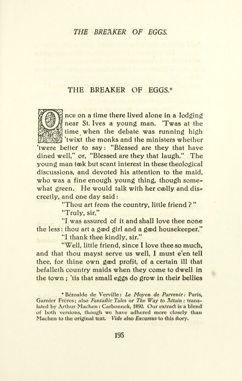 THE BREAKER OF EGGS* nee on a time there lived alone in a lodging near St. Ives a young man. 'Twas at the time when the debate was running high 'twixt the monks and the ministers whether 'twere better to say: Blessed are they that have dined well, or, Blessed are they that laugh. The young man tcok but scant interest in these theological discussions, and devoted his attention to the maid, who was a fine enough young thing, though some- what green. He would talk with her coolly and dis- creetly, and one day said: Thou art from the country, little friend ?  Truly, sir. I was assured of it and shall love thee none the less: thou art a good girl and a good housekeeper. I thank thee kindly, sir. Well, little friend, since I love thee so much, and that thou mayst serve us well, I must e'en tell thee, for thine own good profit, of a certain ill that befalleth country maids when they come to dwell in the town ; 'tis that small eggs do grow in their bellies * Beroalde de Verville: Le Moyen de Parvenir: Paris, Gamier Freres; also Fantaslic Tales or The Way to Attain: trans- lated by Arthur Machen: Carbonnek, 1890. Our extradt is a blend of both versions, though we have adhered more closely than Machen to the original text. Vide also Excursus to this story.