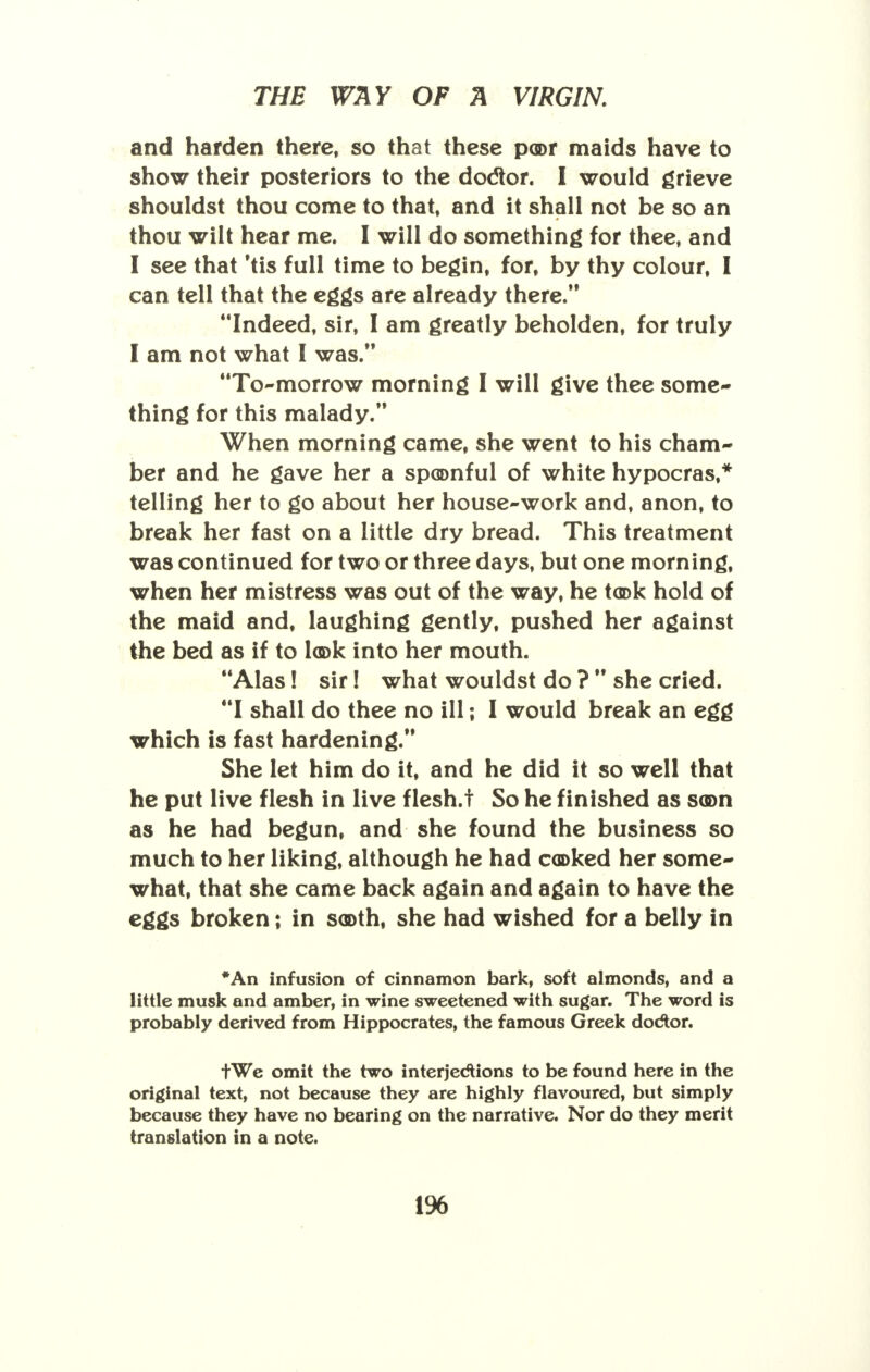 and harden there, so that these poor maids have to show their posteriors to the doctor. I would grieve shouldst thou come to that, and it shall not be so an thou wilt hear me. I will do something for thee, and I see that 'tis full time to begin, for, by thy colour, I can tell that the eggs are already there. Indeed, sir, I am greatly beholden, for truly I am not what I was. To-morrow morning I will give thee some- thing for this malady. When morning came, she went to his cham- ber and he gave her a spoonful of white hypocras,* telling her to go about her house-work and, anon, to break her fast on a little dry bread. This treatment was continued for two or three days, but one morning, when her mistress was out of the way, he took hold of the maid and, laughing gently, pushed her against the bed as if to look into her mouth. Alas! sir! what wouldst do ?  she cried. I shall do thee no ill; I would break an egg which is fast hardening. She let him do it, and he did it so well that he put live flesh in live flesh.t So he finished as soon as he had begun, and she found the business so much to her liking, although he had cooked her some- what, that she came back again and again to have the eggs broken; in sooth, she had wished for a belly in *An infusion of cinnamon bark, soft almonds, and a little musk and amber, in wine sweetened with sugar. The word is probably derived from Hippocrates, the famous Greek dodtor. tWe omit the two interjections to be found here in the original text, not because they are highly flavoured, but simply because they have no bearing on the narrative. Nor do they merit translation in a note. 1%