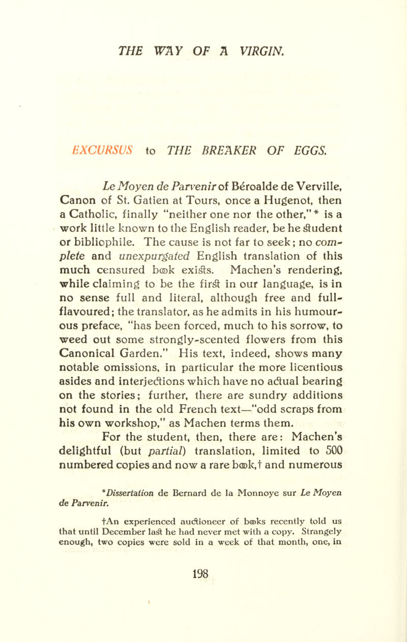 EXCURSUS to THE BREAKER OF EGGS. Le Moyen de Parvenir of Beroalde de Verville, Canon of St. Gatien at Tours, once a Hugenot, then a Catholic, finally neither one nor the other, * is a work little known to the English reader, be he student or bibliophile. The cause is not far to seek; no com- plete and unexpurgated English translation of this much censured bcek exists. Machen's rendering, while claiming to be the first in our language, is in no sense full and literal, although free and full- flavoured; the translator, as he admits in his humour- ous preface, has been forced, much to his sorrow, to weed out some strongly-scented flowers from this Canonical Garden.'* His text, indeed, shows many notable omissions, in particular the more licentious asides and interjections which have no actual bearing on the stories; further, there are sundry additions not found in the old French text—odd scraps from his own workshop, as Machen terms them. For the student, then, there are: Machen's delightful (but partial) translation, limited to 500 numbered copies and now a rare book,! and numerous *Dissertation de Bernard de la Monnoye stir Le Moyen de Parvenir. tAn experienced auctioneer of books recently told us that until December lasl: he had never met with a copy. Strangely enough, two copies were sold in a week of that month, one, in