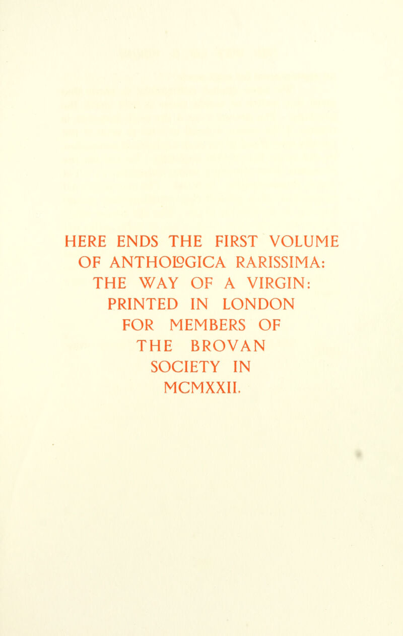 HERE ENDS THE FIRST VOLUME OF ANTHOI2GICA RARISSIMA: THE WAY OF A VIRGIN: PRINTED IN LONDON FOR MEMBERS OF THE BROVAN SOCIETY IN MCMXXII,