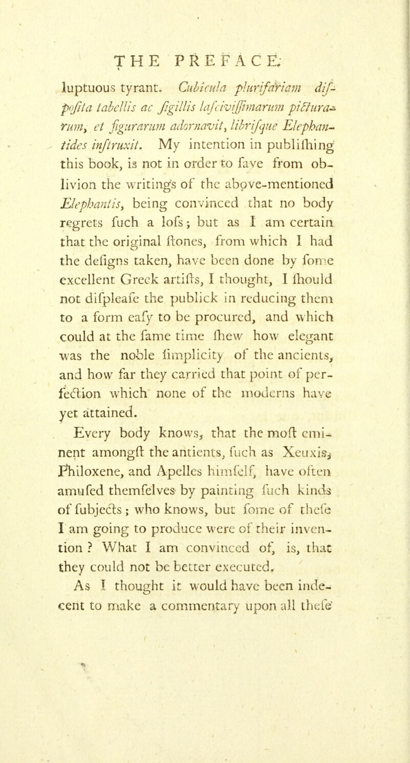 luptuous tyrant, Cubîcula plurifdriam dif- pofita tabellis ac figillis lafcivijjitnarum piftura* rum, et figurarum adornavit> librifque Elepban- tides inftruxit. My intention in publiihing this book, is not in order to fave from ob- livion the writings of the above-mentioned ElephanttSy being convinced that no body regrets fuch a lofs ; but as I am certain that the original ftones, from which I had the defigns taken, have been done by fome excellent Greek artifis, I thought, I mould not difpleafe the publick in reducing them to a form eafy to be procured, and which could at the fame time mew how elegant was the noble limplicity of the ancients, and how far they carried that point of per- fection which none of the moderns have yet attained. Every body knows^ that the moft emi- nent amongft the antients, fuch as Xeuxis^ pTiiloxene, and Apelles hirnfelf, have often amufed themfelves by painting fuch kinds of fubjecls ; who knows, but fome of thefe I am going to produce were of their inven- tion ? What I am convinced of, is, that they could not be better executed. * As Ï thought it would have been inde- cent to make a commentary upon all thefe'