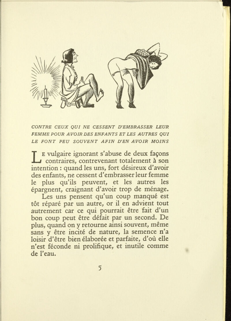 CONTRE CEUX QUI NE CESSENT D'EMBRASSER LEUR FEMME POUR AVOIR DES ENFANTS ET LES AUTRES QUI LE FONT PEU SOUVENT AFIN D'EN AVOIR MOINS LE vulgaire ignorant s'abuse de deux façons contraires^ contrevenant totalement à son intention : quand les uns^ fort désireux d'avoir des enfants^ ne cessent d'embrasser leur femme le plus qu'ils peuvent^ et les autres les épargnent^ craignant d'avoir trop de ménage* Les uns pensent qu'un coup manqué est tôt réparé par un autre^ or il en advient tout autrement car ce qui pourrait être fait d'un bon coup peut être défait par un second* De plus^ quand on y retourne ainsi souvent^ même sans y être incité de nature, la semence n'a loisir d'être bien élaborée et parfaite, d'où elle n'est féconde ni prolifique, et inutile comme de l'eau*