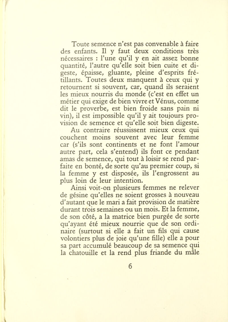Toute semence n'est pas convenable à faire des enfants* Il y faut deux conditions très nécessaires : Tune qu'il y en ait asse2; bonne quantité^ l'autre qu'elle soit bien cuite et di- geste^ épaisse^ gluante^ pleine d'esprits fré- tillants* Toutes deux manquent à ceux qui y retournent si souvent^ car^ quand ils seraient les mieux nourris du monde (c'est en effet un métier qui exige de bien vivre et Vénus^ comme dit le proverbe^ est bien froide sans pain ni vin)^ il est impossible qu'il y ait toujours pro- vision de semence et qu'elle soit bien digeste* Au contraire réussissent mieux ceux qui couchent moins souvent avec leur femme car (s'ils sont continents et ne font l'amour autre part^ cela s'entend) ils font ce pendant amas de semence^ qui tout à loisir se rend par- faite en bontés de sorte qu'au premier coup^ si la femme y est disposée^ ils l'engrossent au plus loin de leur intention* Ainsi voit-on plusieurs femmes ne relever de gésine qu'elles ne soient grosses à nouveau d'autant que le mari a fait provision de matière durant trois semaines ou un mois* Et la femme^ de son côté^ a la matrice bien purgée de sorte qu'ayant été mieux nourrie que de son ordi- naire (surtout si elle a fait un fils qui cause volontiers plus de joie qu'une fille) elle a pour sa part accumulé beaucoup de sa semence qui la chatouille et la rend plus friande du mâle