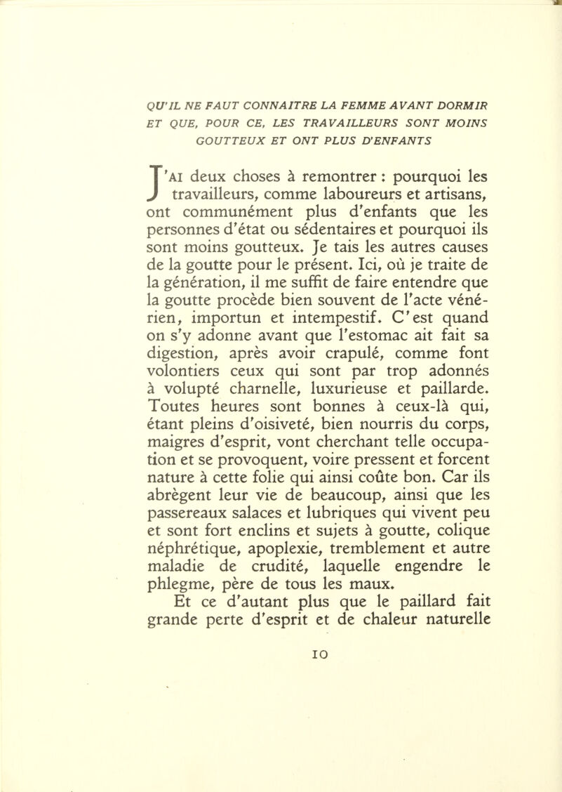 QU'IL NE FAUT CONNAITRE LA FEMME AVANT DORMIR ET QUE, POUR CE, LES TRAVAILLEURS SONT MOINS GOUTTEUX ET ONT PLUS D*ENFANTS J'ai deux choses à remontrer : pourquoi les travailleurs^ comme laboureurs et artisans, ont communément plus d'enfants que les personnes d'état ou sédentaires et pourquoi ils sont moins goutteux* Je tais les autres causes de la goutte pour le présent* Ici, où je traite de la génération, il me suffit de faire entendre que la goutte procède bien souvent de Tacte véné- rien, importun et intempestif* C'est quand on s'y adonne avant que l'estomac ait fait sa digestion, après avoir crapulé, comme font volontiers ceux qui sont par trop adonnés à volupté charnelle, luxurieuse et paillarde* Toutes heures sont bonnes à ceux-là qui, étant pleins d'oisiveté, bien nourris du corps, maigres d'esprit, vont cherchant telle occupa- tion et se provoquent, voire pressent et forcent nature à cette folie qui ainsi coûte bon* Car ils abrègent leur vie de beaucoup, ainsi que les passereaux salaces et lubriques qui vivent peu et sont fort enclins et sujets à goutte, colique néphrétique, apoplexie, tremblement et autre maladie de crudité, laquelle engendre le phlegme, père de tous les maux* Et ce d'autant plus que le paillard fait grande perte d'esprit et de chaleur naturelle
