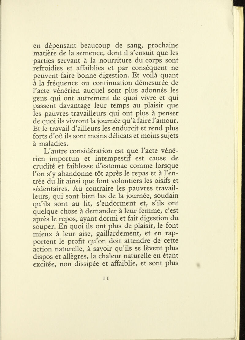 en dépensant beaucoup de sang^ prochaine matière de la semence^ dont il s'ensuit que les parties servant à la nourriture du corps sont refroidies et affaiblies et par conséquent ne peuvent faire bonne digestion» Et voilà quant à la fréquence ou continuation démesurée de l'acte vénérien auquel sont plus adonnés les gens qui ont autrement de quoi vivre et qui passent davantage leur temps au plaisir que les pauvres travailleurs qui ont plus à penser de quoi ils vivront la journée qu'à faire l'amour* Et le travail d'ailleurs les endurcit et rend plus forts d'où ils sont moins délicats et moins sujets à maladies* L'autre considération est que Tacte véné- rien importun et intempestif est cause de crudité et faiblesse d'estomac comme lorsque l'on s'y abandonne tôt après le repas et à l'en- trée du lit ainsi que font volontiers les oisifs et sédentaires* Au contraire les pauvres travail- leurs^ qui sont bien las de la journée, soudain qu'ils sont au lit, s'endorment et, s'ils ont quelque chose à demander à leur femme, c'est après le repos, ayant dormi et fait digestion du souper* En quoi ils ont plus de plaisir, le font mieux à leur aise, gaillardement, et en rap- portent le profit qu'on doit attendre de cette action naturelle, à savoir qu'ils se lèvent plus dispos et allègres, la chaleur naturelle en étant excitée, non dissipée et affaiblie, et sont plus