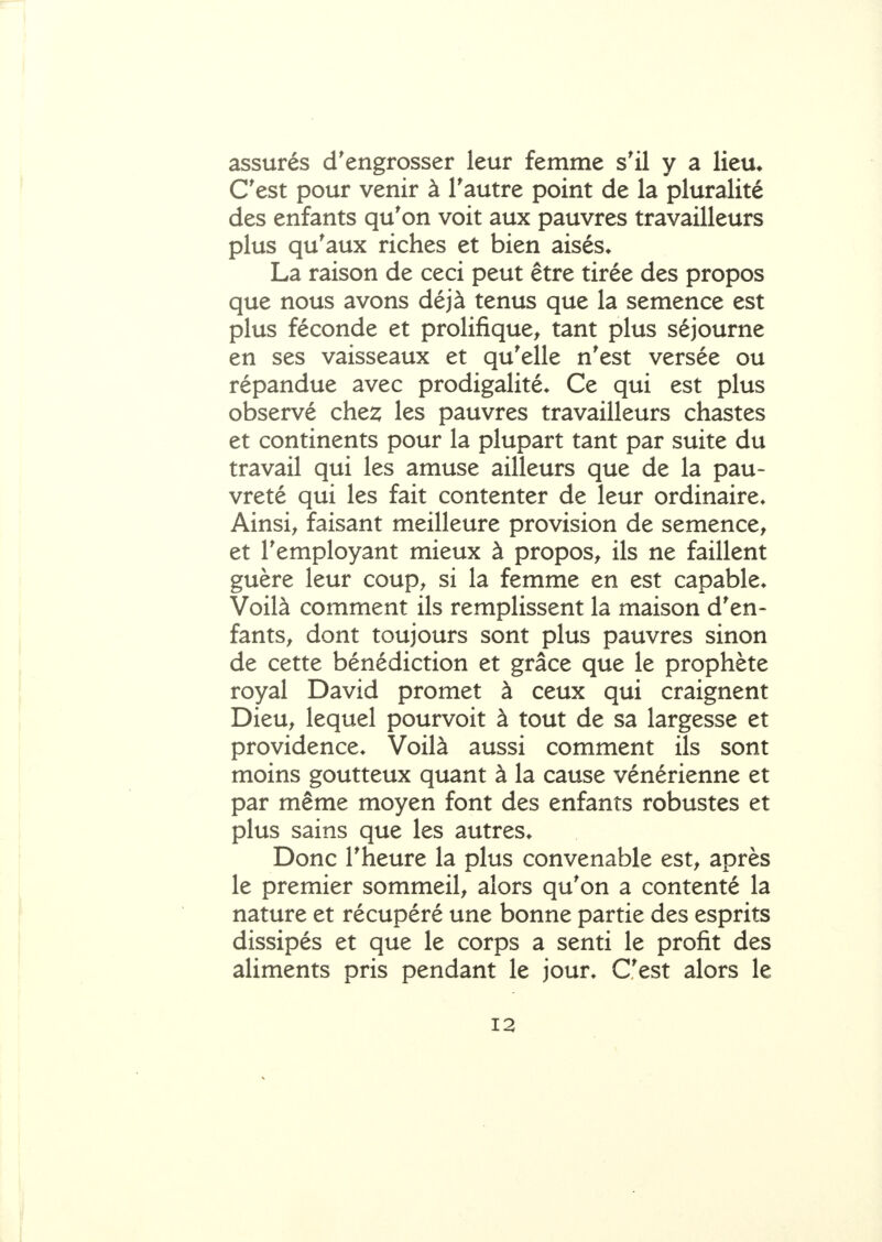 assurés d'engrosser leur femme s'il y a lieu* C'est pour venir à l'autre point de la pluralité des enfants qu'on voit aux pauvres travailleurs plus qu'aux riches et bien aisés* La raison de ceci peut être tirée des propos que nous avons déjà tenus que la semence est plus féconde et prolifique^ tant plus séjourne en ses vaisseaux et qu'elle n'est versée ou répandue avec prodigalité* Ce qui est plus observé che^ les pauvres travailleurs chastes et continents pour la plupart tant par suite du travail qui les amuse ailleurs que de la pau- vreté qui les fait contenter de leur ordinaire* Ainsi^ faisant meilleure provision de semence, et l'employant mieux à propos, ils ne faillent guère leur coup, si la femme en est capable* Voilà comment ils remplissent la maison d'en- fants, dont toujours sont plus pauvres sinon de cette bénédiction et grâce que le prophète royal David promet à ceux qui craignent Dieu, lequel pourvoit à tout de sa largesse et providence* Voilà aussi comment ils sont moins goutteux quant à la cause vénérienne et par même moyen font des enfants robustes et plus sains que les autres* Donc l'heure la plus convenable est, après le premier sommeil, alors qu'on a contenté la nature et récupéré une bonne partie des esprits dissipés et que le corps a senti le profit des aliments pris pendant le jour* C'est alors le