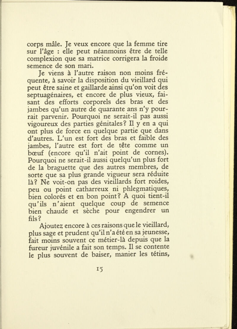 corps mâle* Je veux encore que la femme tire sur Tâge : elle peut néanmoins être de telle complexion que sa matrice corrigera la froide semence de son mari* Je viens à l'autre raison non moins fré- quente^ à savoir la disposition du vieillard qui peut être saine et gaillarde ainsi qu'on voit des septuagénaires^ et encore de plus vieux, fai- sant des efforts corporels des bras et des jambes qu'un autre de quarante ans n'y pour- rait parvenir* Pourquoi ne serait-il pas aussi vigoureux des parties génitales? Il y en a qui ont plus de force en quelque partie que dans d'autres* L'un est fort des bras et faible des jambes, l'autre est fort de tête comme un bœuf (encore qu'il n'ait point de cornes)* Pourquoi ne serait-il aussi quelqu'un plus fort de la braguette que des autres membres, de sorte que sa plus grande vigueur sera réduite là? Ne voit-on pas des vieillards fort roides, peu ou point catharreux ni phlegmatiques, bien colorés et en bon point? A quoi tient-il qu'ils n'aient quelque coup de semence bien chaude et sèche pour engendrer un fils? Ajoutes; encore à ces raisons que le vieillard, plus sage et prudent qu'il n'a été en sa jeunesse, fait moins souvent ce métier-là depuis que la fureur juvénile a fait son temps* Il se contente le plus souvent de baiser, manier les tétins.