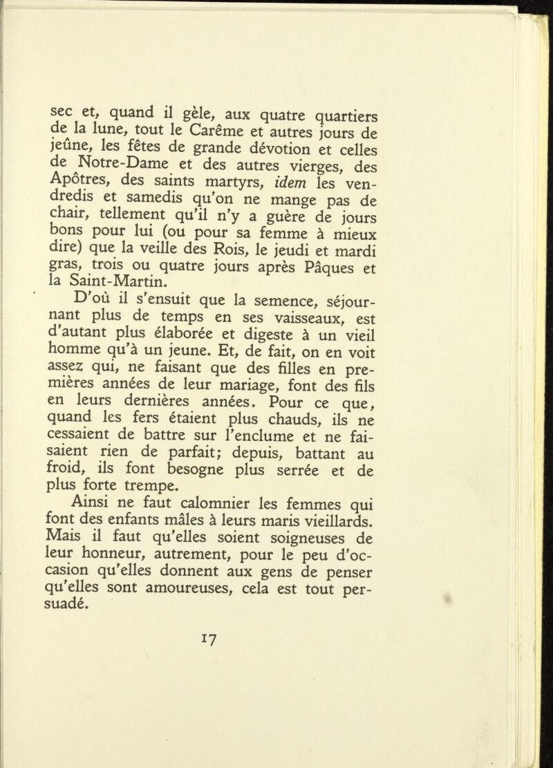 sec et, quand il gèle, aux quatre quartiers de^ la lune, tout le Carême et autres jours de jeûne, les fêtes de grande dévotion et celles de ^Notre-Dame et des autres vierges, des Apôtres, des saints martyrs, idem les ven- dredis et samedis qu'on ne mange pas de chair, tellement qu'il n'y a guère de jours bons pour lui (ou pour sa femme à mieux dire) que la veille des Rois, le jeudi et mardi gras, trois ou quatre jours après Pâques et la Saint-Martin* D'où il s'ensuit que la semence, séjour- nant plus de temps en ses vaisseaux, est d'autant plus élaborée et digeste à un vieil homme qu'à un jeune. Et, de fait, on en voit asses; qui, ne faisant que des filles en pre- mières années de leur mariage, font des fils en leurs dernières années. Pour ce que, quand les fers étaient plus chauds, ils ne cessaient de battre sur l'enclume et ne fai- saient rien de parfait; depuis, battant au froid, ils font besogne plus serrée et de plus forte trempe. Ainsi ne faut calomnier les femmes qui font des enfants mâles à leurs maris vieillards. Mais il faut qu'elles soient soigneuses de leur honneur, autrement, pour le peu d'oc- casion qu'elles donnent aux gens de penser qu'elles sont amoureuses, cela est tout per- suadé.