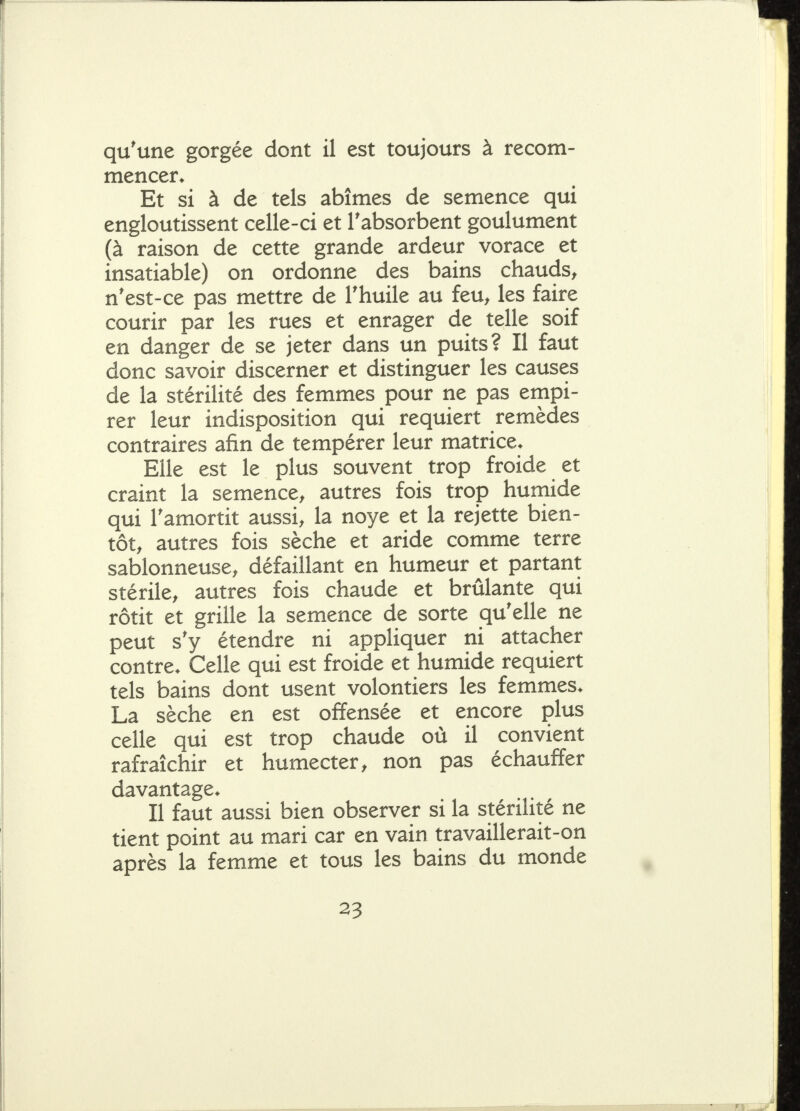 qu'une gorgée dont il est toujours à recom- mencer* Et si à de tels abîmes de semence qui engloutissent celle-ci et l'absorbent goulûment (à raison de cette grande ardeur vorace et insatiable) on ordonne des bains chauds^ n'est-ce pas mettre de l'huile au feu^ les faire courir par les rues et enrager de telle soif en danger de se jeter dans un puits? Il faut donc savoir discerner et distinguer les causes de la stérilité des femmes pour ne pas empi- rer leur indisposition qui requiert remèdes contraires afin de tempérer leur matrice* Elle est le plus souvent trop froide et craint la semence^ autres fois trop huniide qui l'amortit aussi, la noye et la rejette bien- tôt, autres fois sèche et aride comme terre sablonneuse, défaillant en humeur et partant stérile, autres fois chaude et brûlante qui rôtit et grille la semence de sorte qu'elle ne peut s'y étendre ni appHquer ni attacher contre* Celle qui est froide et humide requiert tels bains dont usent volontiers les femmes* La sèche en est offensée et encore plus celle qui est trop chaude où il convient rafraîchir et humecter, non pas échauffer davantage* Il faut aussi bien observer si la stérilité ne tient point au mari car en vain travaillerait-on après la femme et tous les bains du monde