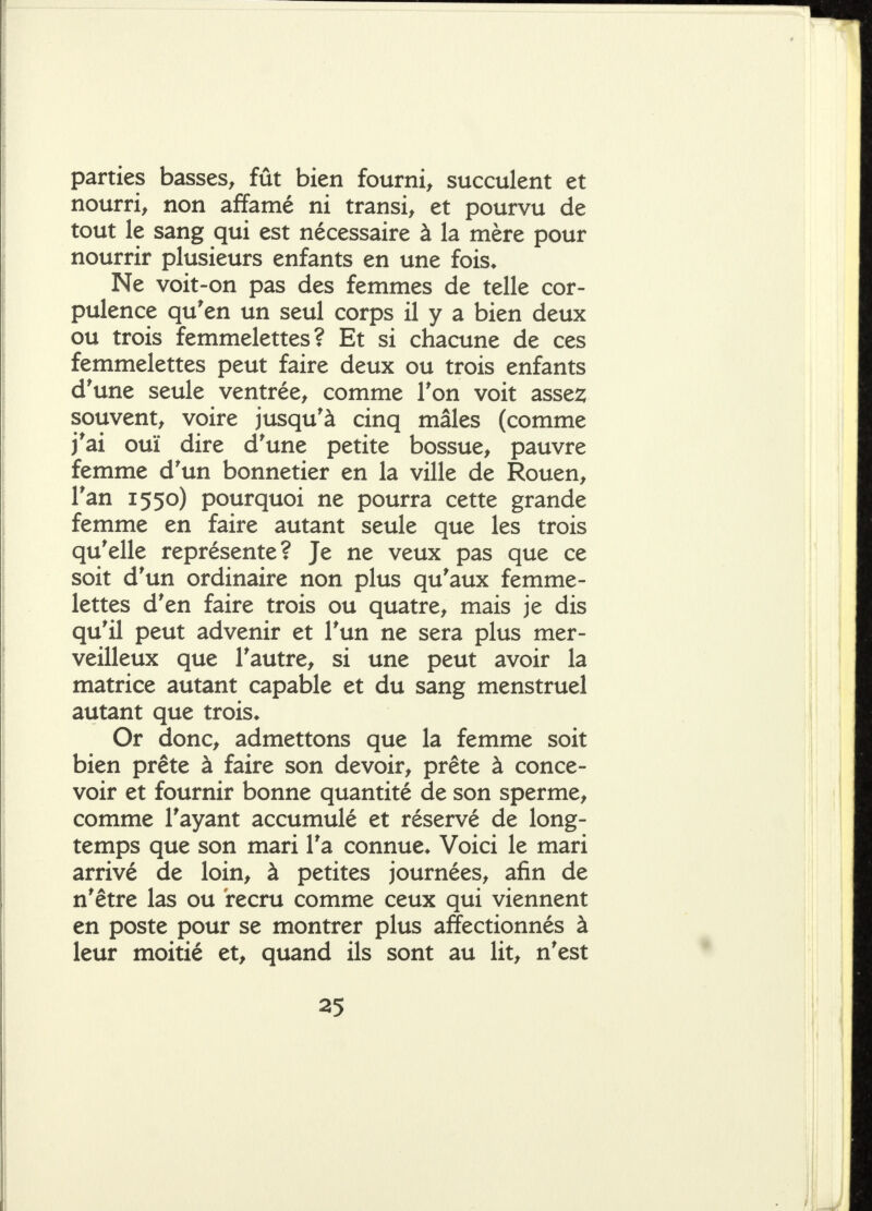 parties basses^ fût bien fourni^ succulent et nourri^ non affamé ni transi, et pourvu de tout le sang qui est nécessaire à la mère pour nourrir plusieurs enfants en une fois. Ne voit-on pas des femmes de telle cor- pulence qu'en un seul corps il y a bien deux ou trois femmelettes? Et si chacune de ces femmelettes peut faire deux ou trois enfants d'une seule ventrée, comme Ton voit asse2; souvent, voire jusqu'à cinq mâles (comme j'ai ouï dire d'une petite bossue, pauvre femme d'un bonnetier en la ville de Rouen, l'an 1550) pourquoi ne pourra cette grande femme en faire autant seule que les trois qu'elle représente? Je ne veux pas que ce soit d'un ordinaire non plus qu'aux femme- lettes d'en faire trois ou quatre, mais je dis qu'il peut advenir et l'un ne sera plus mer- veilleux que l'autre, si une peut avoir la matrice autant capable et du sang menstruel autant que trois* Or donc, admettons que la femme soit bien prête à faire son devoir, prête à conce- voir et fournir bonne quantité de son sperme, comme l'ayant accumulé et réservé de long- temps que son mari l'a connue. Voici le mari arrivé de loin, à petites journées, afin de n'être las ou recru comme ceux qui viennent en poste pour se montrer plus affectionnés à leur moitié et, quand ils sont au lit, n'est