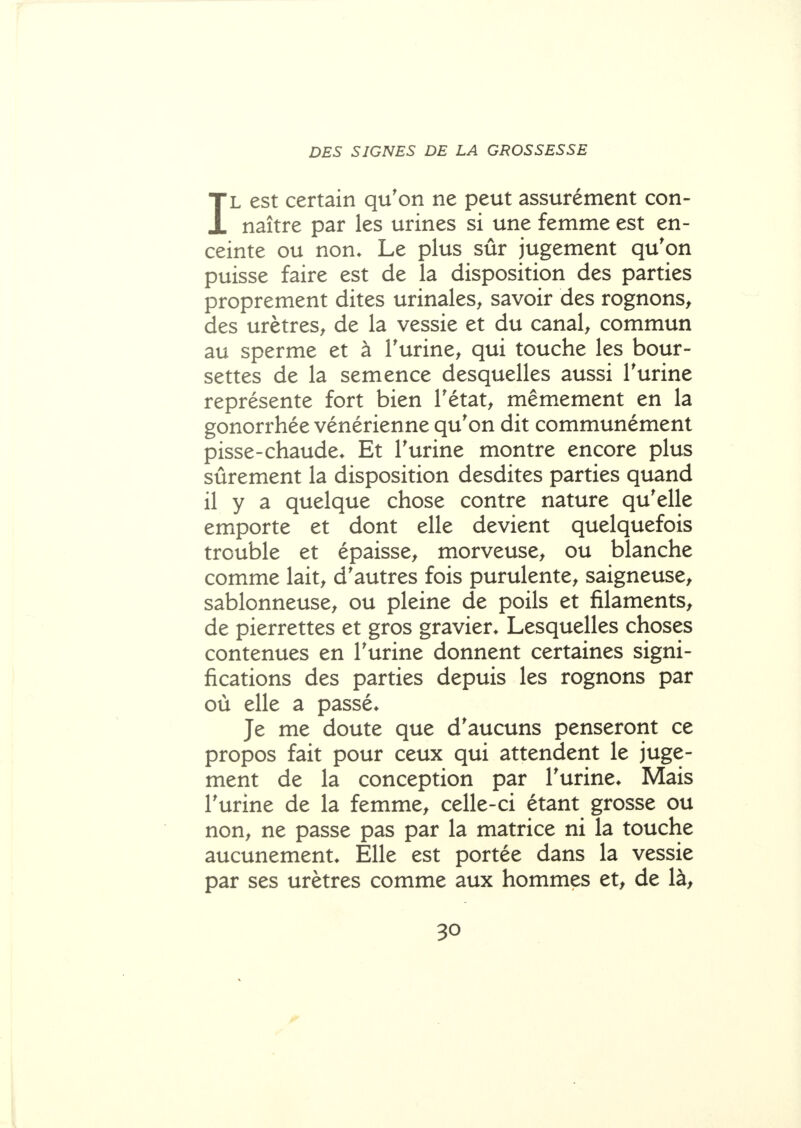 DES SIGNES DE LA GROSSESSE IL est certain qu'on ne peut assurément con- naître par les urines si une femme est en- ceinte ou non. Le plus sûr jugement qu'on puisse faire est de la disposition des parties proprement dites urinales^ savoir des rognons^ des urètres^ de la vessie et du canal^ commun au sperme et à Turine^ qui touche les bour- settes de la semence desquelles aussi Turine représente fort bien Tétat^ mêm.ement en la gonorrhée vénérienne qu'on dit communément pisse-chaude* Et l'urine montre encore plus sûrement la disposition desdites parties quand il y a quelque chose contre nature qu'elle emporte et dont elle devient quelquefois trouble et épaisse, morveuse, ou blanche comme lait, d'autres fois purulente, saigneuse, sablonneuse, ou pleine de poils et filaments, de pierrettes et gros gravier. Lesquelles choses contenues en l'urine donnent certaines signi- fications des parties depuis les rognons par où elle a passé* Je me doute que d'aucuns penseront ce propos fait pour ceux qui attendent le juge- ment de la conception par l'urine. Mais l'urine de la femme, celle-ci étant grosse ou non, ne passe pas par la matrice ni la touche aucunement. Elle est portée dans la vessie par ses urètres comme aux hommes et, de là.