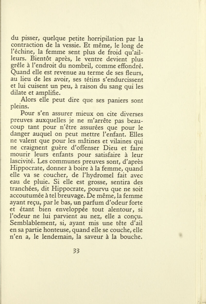 du pisser, quelque petite horripilation par la contraction de la vessie. Et même, le long de Téchine, la femme sent plus de froid qu'ail- leurs. Bientôt après, le ventre devient plus grêle à Tendroit du nombril, comme effondré. Quand elle est revenue au terme de ses fleurs, au lieu de les avoir, ses tétins s'endurcissent et lui cuisent un peu, à raison du sang qui les dilate et amplifie. Alors elle peut dire que ses paniers sont pleins. Pour s'en assurer mieux on cite diverses preuves auxquelles je ne m'arrête pas beau- coup tant pour n'être assurées que pour le danger auquel on peut mettre l'enfant. Elles ne valent que pour les mâtines et vilaines qui ne craignent guère d'offenser Dieu et faire mourir leurs enfants pour satisfaire à leur lascivité. Les communes preuves sont, d'après Hippocrate, donner à boire à la femme, quand elle va se coucher, de l'hydromel fait avec eau de pluie. Si elle est grosse, sentira des tranchées, dit Hippocrate, pourvu que ne soit accoutumée à tel breuvage. De même, la femme ayant reçu, par le bas, un parfum d'odeur forte et étant bien enveloppée tout alentour, si l'odeur ne lui parvient au ne:^, elle a conçu. Semblablement, si, ayant mis une tête d'ail en sa partie honteuse, quand elle se couche, elle n'en a, le lendemain, la saveur à la bouche.