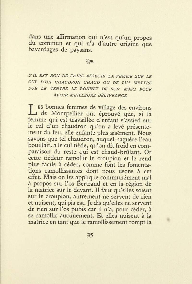 dans une affirmation qui n'est qu'un propos du commun et qui n'a d'autre origine que bavardages de paysans. S'IL EST BON DE FAIRE ASSEOIR LA FEMME SUR LE CUL D'UN CHAUDRON CHAUD OU DE LUI METTRE SUR LE VENTRE LE BONNET DE SON MARI POUR AVOIR MEILLEURE DÉLIVRANCE LES bonnes femmes de village des environs de Montpellier ont éprouvé que^ si la femme qui est travaillée d'enfant s'assied sur le cul d'un chaudron qu'on a levé présente- ment du feu^ elle enfante plus aisément. Nous savons que tel chaudron, auquel naguère l'eau bouillait, a le cul tiède, qu'on dit froid en com- paraison du reste qui est chaud-brûlant. Or cette tiédeur ramollit le croupion et le rend plus facile à céder, comme font les fomenta- tions ramollissantes dont nous usons à cet effet. Mais on les applique communément mal à propos sur l'os Bertrand et en la région de la matrice sur le devant. Il faut qu'elles soient sur le croupion, autrement ne servent de rien et nuisent, qui pis est. Je dis qu'elles ne servent de rien sur l'os pubis car il n'a, pour céder, à se ramollir aucunement. Et elles nuisent à la matrice en tant que le ramollissement rompt la