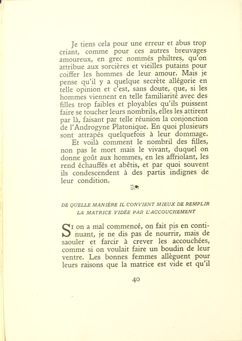 r Je tiens cela pour une erreur et abus trop criant, comme pour ces autres breuvages amoureux, en grec nommés philtres, qu'on attribue aux sorcières et vieilles putains pour coiffer les hommes de leur amour. Mais je pense qu'il y a quelque secrète allégorie en telle opinion et c'est, sans doute, que, si les hommes viennent en telle familiarité avec des filles trop faibles et ployables qu'ils puissent faire se toucher leurs nombrils, elles les attirent par là, faisant par telle réunion la conjonction de l'Androgyne Platonique. En quoi plusieurs sont attrapés quelquefois à leur dommage. Et voilà comment le nombril des filles, non pas le mort mais le vivant, duquel on donne goût aux hommes, en les affriolant, les rend échauffés et abêtis, et par quoi souvent ils condescendent à des partis indignes de leur condition. DE QUELLE MANIÈRE IL CONVIENT MIEUX DE REMPLIR LA MATRICE VIDÉE PAR UACCOUCHEMENT SI on a mal commencé, on fait pis en conti- nuant, je ne dis pas de nourrir, mais de saouler et farcir à crever les accouchées, comme si on voulait faire un boudin de leur ventre. Les bonnes femmes allèguent pour leurs raisons que la matrice est vide et qu'il 40 1