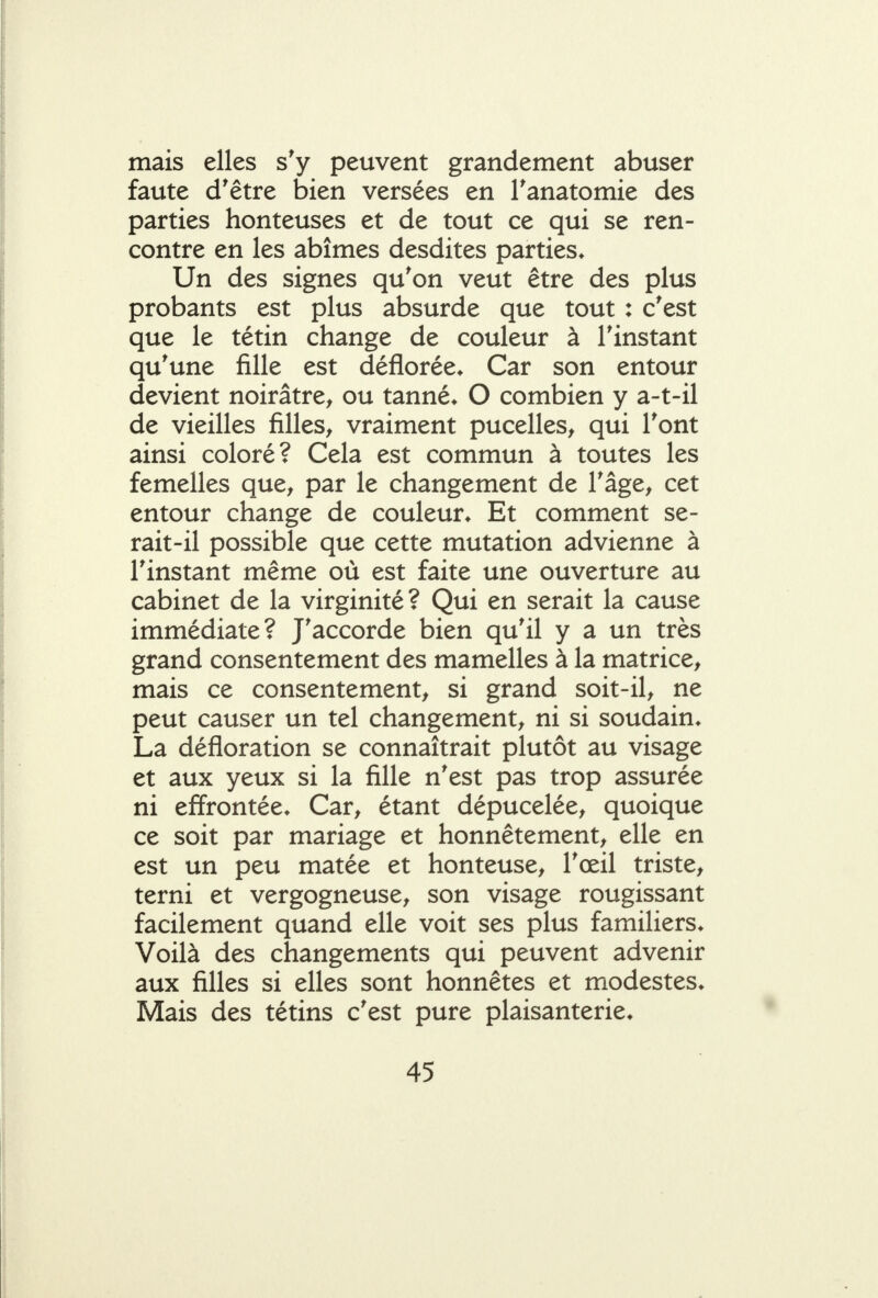 mais elles s'y peuvent grandement abuser faute d'être bien versées en Tanatomie des parties honteuses et de tout ce qui se ren- contre en les abîmes desdites parties* Un des signes qu'on veut être des plus probants est plus absurde que tout : c'est que le tétin change de couleur à l'instant qu'une fille est déflorée* Car son entour devient noirâtre^ ou tanné* O combien y a-t-il de vieilles filles^ vraiment pucelles^ qui l'ont ainsi coloré? Cela est commun à toutes les femelles que^ par le changement de l'âge^ cet entour change de couleur* Et comment se- rait-il possible que cette mutation advienne à l'instant même où est faite une ouverture au cabinet de la virginité? Qui en serait la cause immédiate? J'accorde bien qu'il y a un très grand consentement des mamelles à la matrice^ mais ce consentement, si grand soit-il, ne peut causer un tel changement, ni si soudain* La défloration se connaîtrait plutôt au visage et aux yeux si la fille n'est pas trop assurée ni effrontée* Car, étant dépucelée, quoique ce soit par mariage et honnêtement, elle en est un peu matée et honteuse, l'œil triste, terni et vergogneuse, son visage rougissant facilement quand elle voit ses plus familiers* Voilà des changements qui peuvent advenir aux filles si elles sont honnêtes et modestes* Mais des tétins c'est pure plaisanterie*