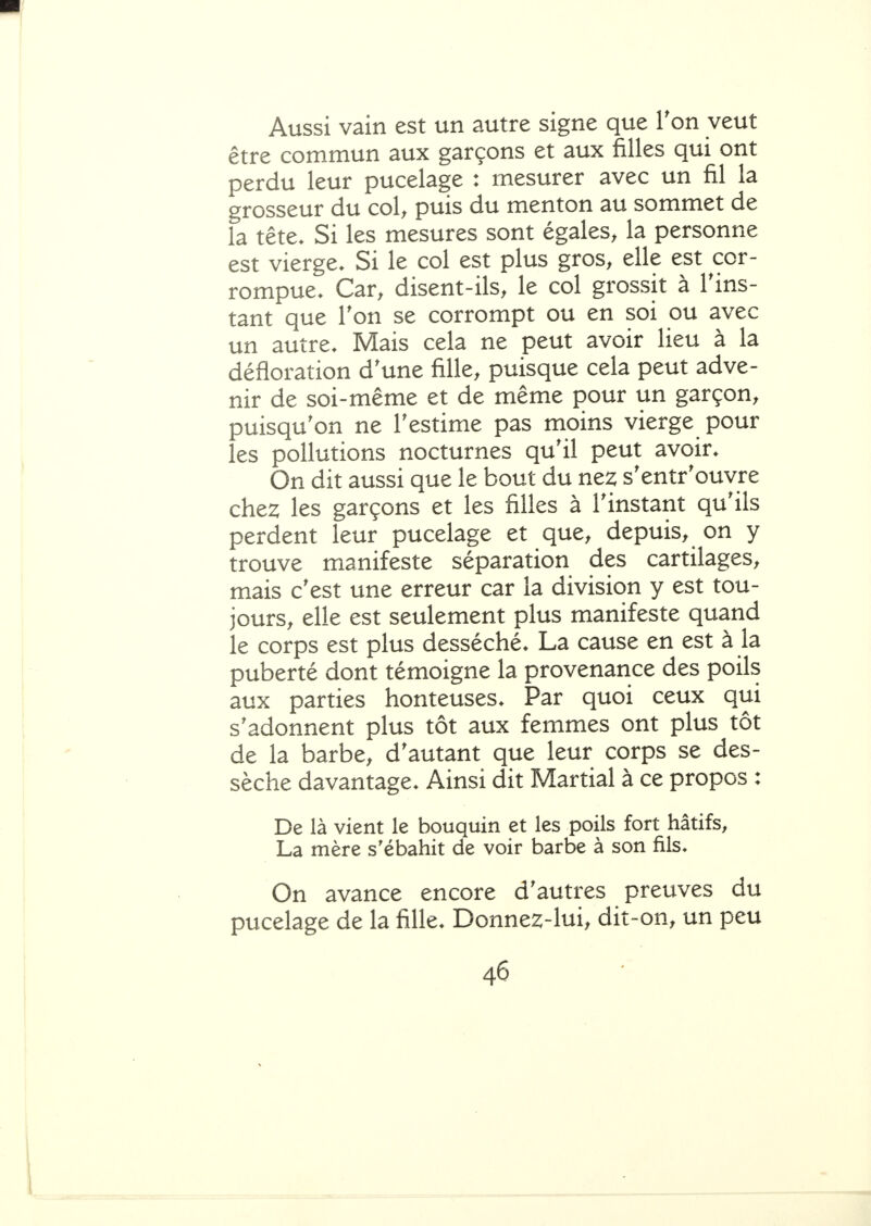 Aussi vain est un autre signe que Ton veut être commun aux garçons et aux filles qui ont perdu leur pucelage : mesurer avec un fil la grosseur du col, puis du menton au sommet de la tête. Si les mesures sont égales, la personne est vierge. Si le col est plus gros, elle est cor- rompue. Car, disent-ils, le col grossit à l'ins- tant que Ton se corrompt ou en soi ou avec un autre. Mais cela ne peut avoir lieu à la défloration d'une fille, puisque cela peut adve- nir de soi-même et de même pour un garçon, puisqu'on ne l'estime pas moins vierge pour les pollutions nocturnes qu'il peut avoir. On dit aussi que le bout du ne2; s'entr'ouyre che2; les garçons et les filles à l'instant qu'ils perdent leur pucelage et que, depuis, on y trouve manifeste séparation des cartilages, mais c'est une erreur car la division y est tou- jours, elle est seulement plus manifeste quand le corps est plus desséché. La cause en est à la puberté dont témoigne la provenance des poils aux parties honteuses. Par quoi ceux qui s'adonnent plus tôt aux femmes ont plus tôt de la barbe, d'autant que leur corps se des- sèche davantage. Ainsi dit Martial à ce propos : De là vient le bouquin et les poils fort hâtifs, La mère s'ébahit de voir barbe à son fils. On avance encore d'autres preuves du pucelage de la fille. Donnez-lui, dit-on, un peu