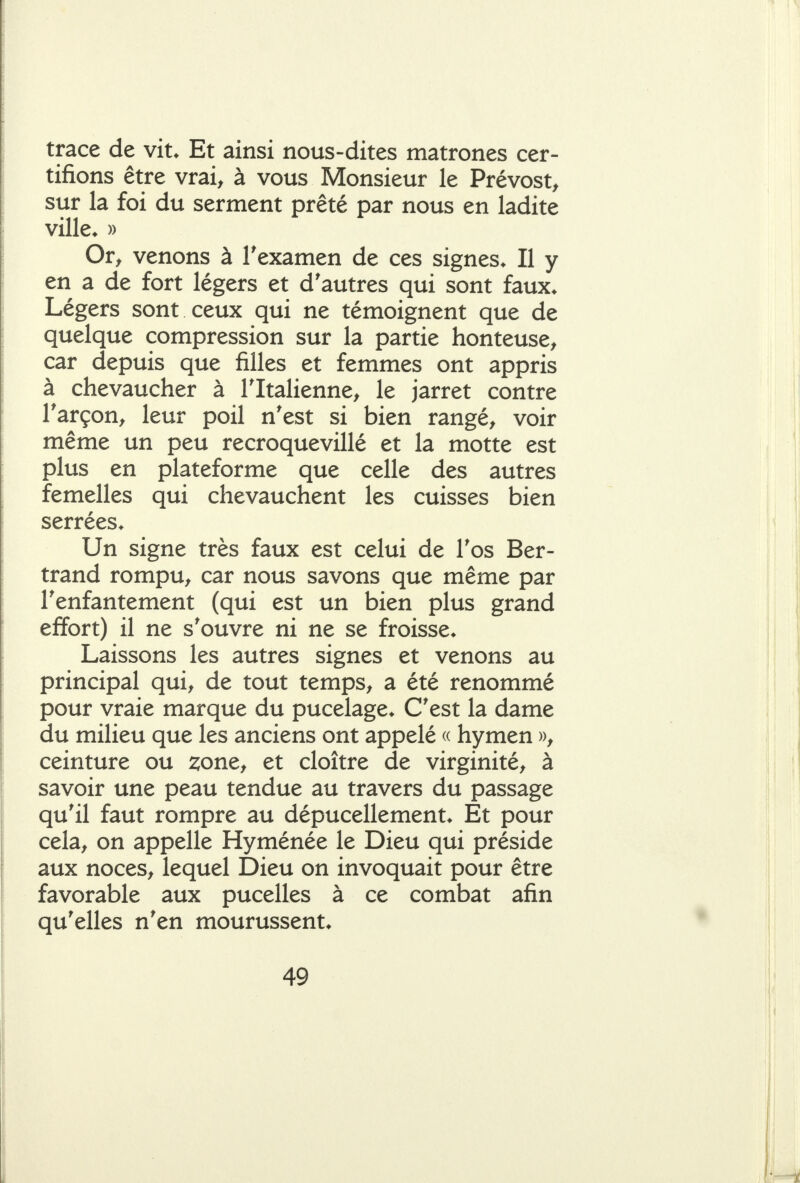 trace de vit* Et ainsi nous-dites matrones cer- tifions être vrai, à vous Monsieur le Prévost, sur la foi du serment prêté par nous en ladite ville* » Or, venons à Texamen de ces signes* Il y en a de fort légers et d'autres qui sont faux* Légers sont ceux qui ne témoignent que de quelque compression sur la partie honteuse, car depuis que filles et femmes ont appris à chevaucher à Tltalienne, le jarret contre Tarçon, leur poil n'est si bien rangé, voir même un peu recroquevillé et la motte est plus en plateforme que celle des autres femelles qui chevauchent les cuisses bien serrées* Un signe très faux est celui de Tos Ber- trand rompu, car nous savons que même par Tenfantement (qui est un bien plus grand effort) il ne s'ouvre ni ne se froisse* Laissons les autres signes et venons au principal qui, de tout temps, a été renommé pour vraie marque du pucelage* C'est la dame du milieu que les anciens ont appelé « hymen », ceinture ou zone, et cloître de virginité, à savoir une peau tendue au travers du passage qu'il faut rompre au dépucellement* Et pour cela, on appelle Hyménée le Dieu qui préside aux noces, lequel Dieu on invoquait pour être favorable aux pucelles à ce combat afin qu'elles n'en mourussent*