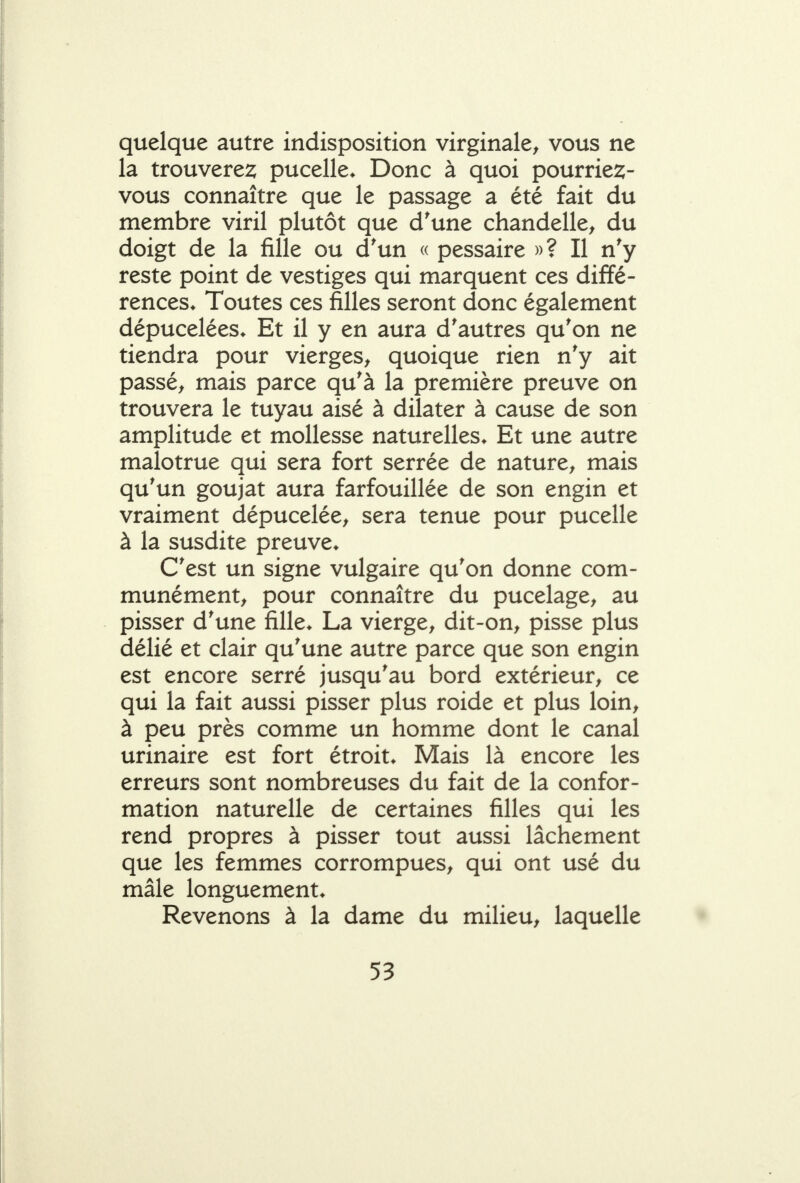 quelque autre indisposition virginale^ vous ne la trouvere2; pucelle* Donc à quoi pourrie2;- vous connaître que le passage a été fait du membre viril plutôt que d'une chandelle^ du doigt de la fille ou d'un « pessaire »? Il n'y reste point de vestiges qui marquent ces diffé- rences* Toutes ces filles seront donc également dépucelées* Et il y en aura d'autres qu'on ne tiendra pour vierges^ quoique rien n'y ait passée mais parce qu'à la première preuve on trouvera le tuyau aisé à dilater à cause de son amplitude et mollesse naturelles* Et une autre malotrue qui sera fort serrée de nature^ mais qu'un goujat aura farfouillée de son engin et vraiment dépucelée^ sera tenue pour pucelle à la susdite preuve* C'est un signe vulgaire qu'on donne com- munément^ pour connaître du pucelage^ au pisser d'une fille* La vierge, dit-on, pisse plus délié et clair qu'une autre parce que son engin est encore serré jusqu'au bord extérieur, ce qui la fait aussi pisser plus roide et plus loin, à peu près comme un homme dont le canal urinaire est fort étroit* Mais là encore les erreurs sont nombreuses du fait de la confor- mation naturelle de certaines filles qui les rend propres à pisser tout aussi lâchement que les femmes corrompues, qui ont usé du mâle longuement* Revenons à la dame du milieu, laquelle