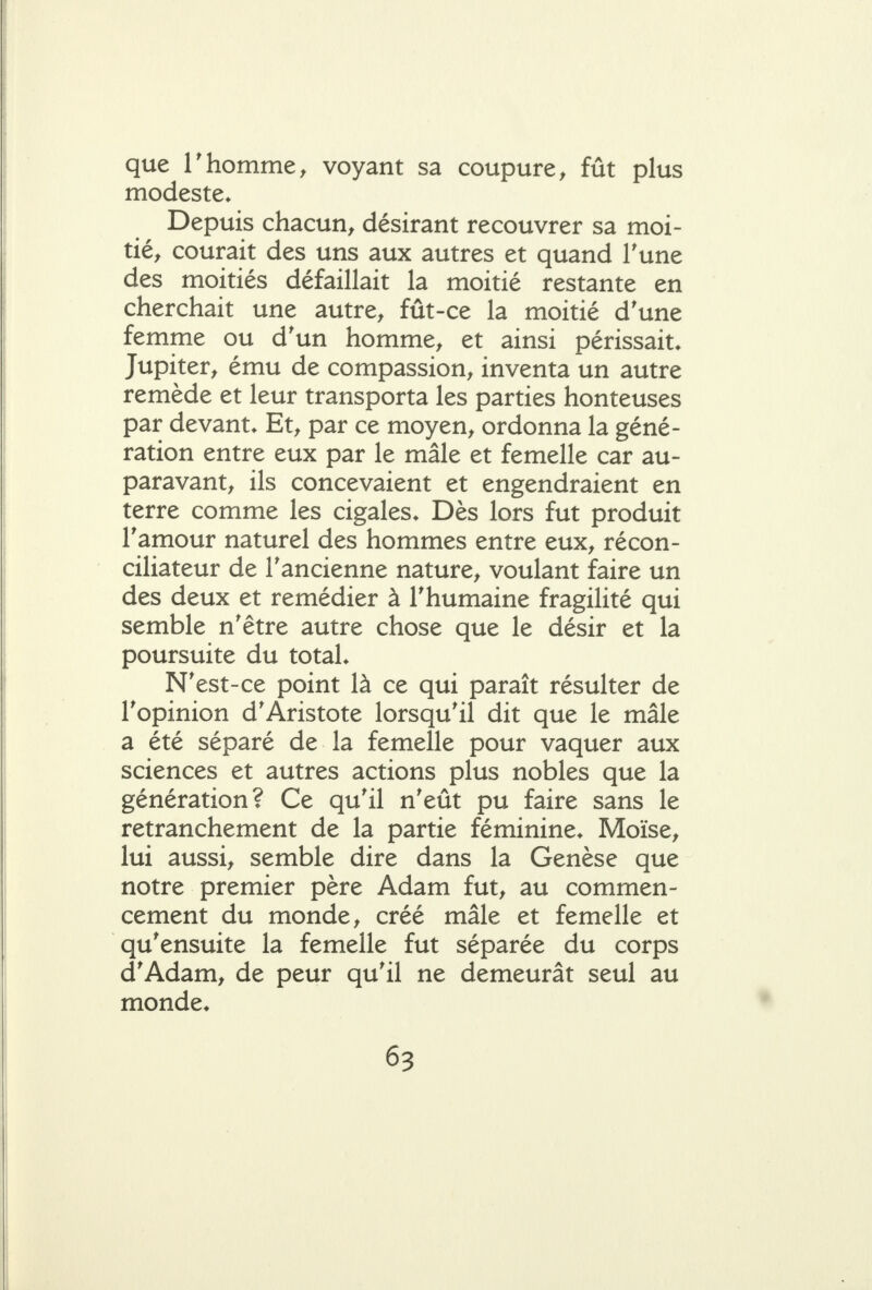 que rhomme, voyant sa coupure, fût plus modeste* Depuis chacun, désirant recouvrer sa moi- tié, courait des uns aux autres et quand Tune des moitiés défaillait la moitié restante en cherchait une autre, fût-ce la moitié d'une femme ou d'un homme, et ainsi périssait. Jupiter, ému de compassion, inventa un autre remède et leur transporta les parties honteuses par devant. Et, par ce moyen, ordonna la géné- ration entre eux par le mâle et femelle car au- paravant, ils concevaient et engendraient en terre comme les cigales. Dès lors fut produit ramour naturel des hommes entre eux, récon- ciliateur de l'ancienne nature, voulant faire un des deux et remédier à Thumaine fragilité qui semble n'être autre chose que le désir et la poursuite du total. N'est-ce point là ce qui paraît résulter de l'opinion d'Aristote lorsqu'il dit que le mâle a été séparé de la femelle pour vaquer aux sciences et autres actions plus nobles que la génération? Ce qu'il n'eût pu faire sans le retranchement de la partie féminine. Moïse, lui aussi, semble dire dans la Genèse que notre premier père Adam fut, au commen- cement du monde, créé mâle et femelle et qu'ensuite la femelle fut séparée du corps d'Adam, de peur qu'il ne demeurât seul au monde.