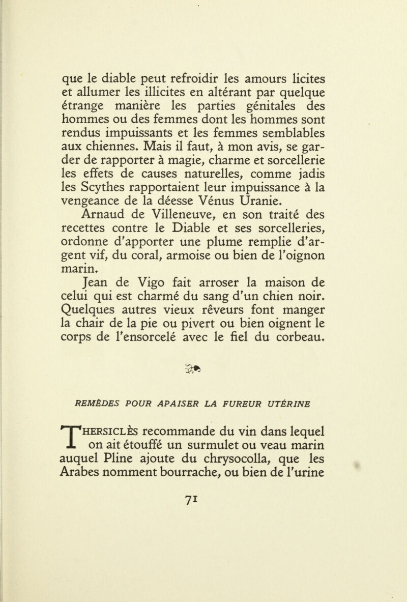 que le diable peut refroidir les amours licites et allumer les illicites en altérant par quelque étrange manière les parties génitales des hommes ou des femmes dont les hommes sont rendus impuissants et les femmes semblables aux chiennes* Mais il faut^ à mon avis^ se gar- der de rapporter à magie^ charme et sorcellerie les effets de causes naturelles^ comme jadis les Scythes rapportaient leur impuissance à la vengeance de la déesse Vénus Uranie* Arnaud de Villeneuve, en son traité des recettes contre le Diable et ses sorcelleries, ordonne d'apporter une plume remplie d'ar- gent vif, du coral, armoise ou bien de Toignon marin* Jean de Vigo fait arroser la maison de celui qui est charmé du sang d'un chien noir* Quelques autres vieux rêveurs font manger la chair de la pie ou pivert ou bien oignent le corps de Tensorcelé avec le fiel du corbeau* REMÈDES POUR APAISER LA FUREUR UTÉRINE THERSiCLÈs recommande du vin dans lequel on ait étouffé un surmulet ou veau marin auquel Pline ajoute du chrysocoUa, que les Arabes nomment bourrache, ou bien de Turine