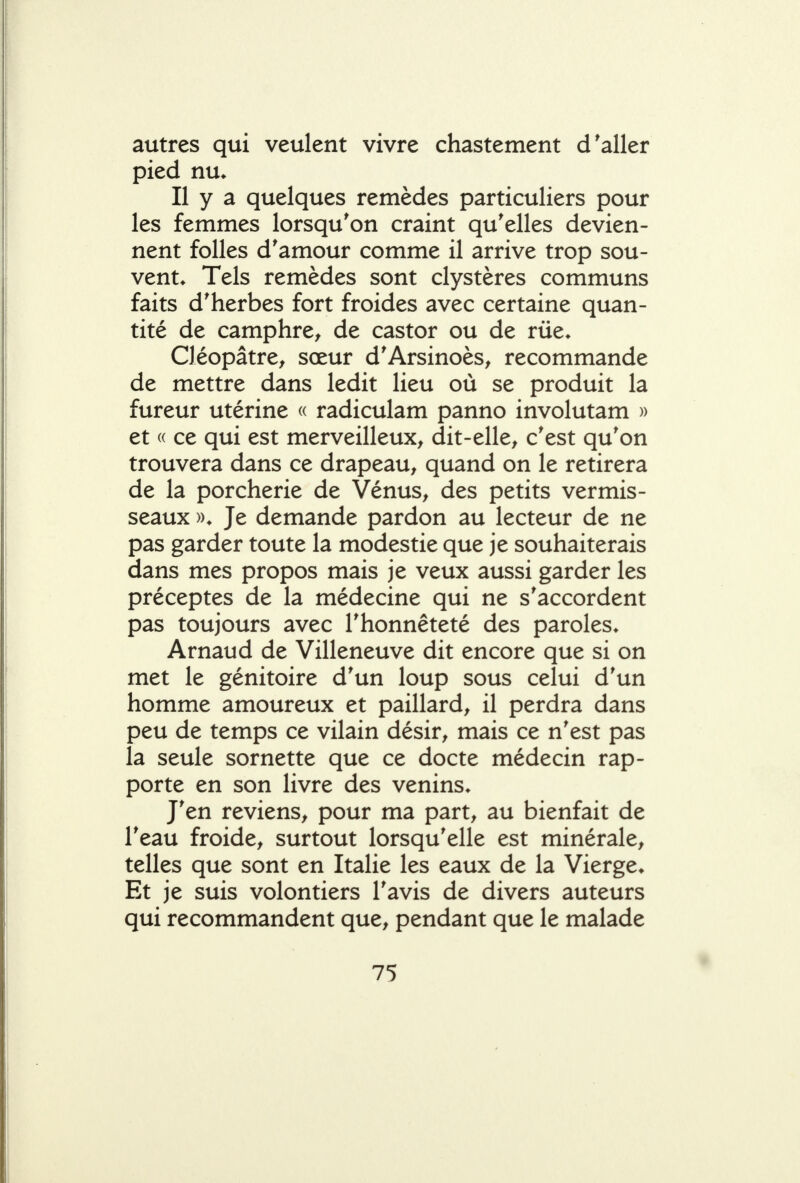 autres qui veulent vivre chastement d'aller pied nu. Il y a quelques remèdes particuliers pour les femmes lorsqu'on craint qu'elles devien- nent folles d'amour comme il arrive trop sou- vent* Tels remèdes sont clystères communs faits d'herbes fort froides avec certaine quan- tité de camphre^ de castor ou de rue* Cléopâtre^ sœur d'Arsinoès^ recommande de mettre dans ledit lieu où se produit la fureur utérine « radiculam panno involutam » et « ce qui est merveilleux^ dit-elle^ c'est qu'on trouvera dans ce drapeau^ quand on le retirera de la porcherie de Vénus, des petits vermis- seaux ». Je demande pardon au lecteur de ne pas garder toute la modestie que je souhaiterais dans mes propos mais je veux aussi garder les préceptes de la médecine qui ne s'accordent pas toujours avec l'honnêteté des paroles* Arnaud de Villeneuve dit encore que si on met le génitoire d'un loup sous celui d'un homme amoureux et paillard, il perdra dans peu de temps ce vilain désir, mais ce n'est pas la seule sornette que ce docte médecin rap- porte en son livre des venins* J'en reviens, pour ma part, au bienfait de l'eau froide, surtout lorsqu'elle est minérale, telles que sont en Italie les eaux de la Vierge* Et je suis volontiers l'avis de divers auteurs qui recommandent que, pendant que le malade