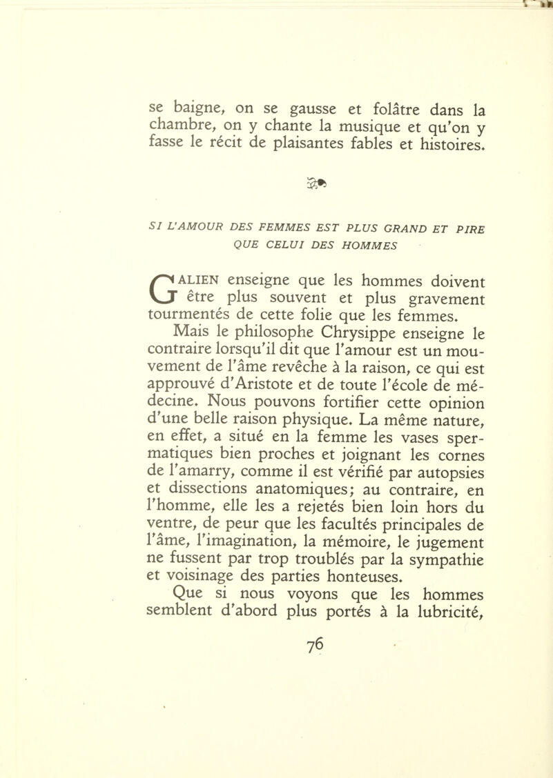 se baigne, on se gausse et folâtre dans la chambre, on y chante la musique et qu'on y fasse le récit de plaisantes fables et histoires* SI L'AMOUR DES FEMMES EST PLUS GRAND ET PIRE QUE CELUI DES HOMMES GALIEN enseigne que les hommes doivent être plus souvent et plus gravement tourmentés de cette folie que les femmes. Mais le philosophe Chrysippe enseigne le contraire lorsqu'il dit que Tamour est un mou- vement de râme revêche à la raison, ce qui est approuvé d'Aristote et de toute Técole de mé- decine. Nous pouvons fortifier cette opinion d'une belle raison physique. La même nature, en effet, a situé en la femme les vases sper- matiques bien proches et joignant les cornes de Tamarry, comme il est vérifié par autopsies et dissections anatomiques; au contraire, en rhomme, elle les a rejetés bien loin hors du ventre, de peur que les facultés principales de râme, l'imagination, la mémoire, le jugement ne fussent par trop troublés par la sympathie et voisinage des parties honteuses. Que si nous voyons que les hommes semblent d'abord plus portés à la lubricité, 76 %