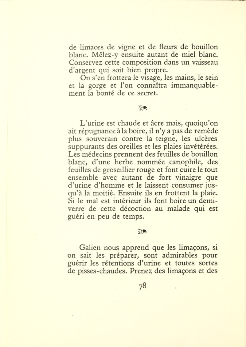 de limaces de vigne et de fleurs de bouillon blanc* Mêlez-y ensuite autant de miel blanc* Conserve2; cette composition dans un vaisseau d'argent qui soit bien propre* On s'en frottera le visage^ les mains^ le sein et la gorge et Ton connaîtra immanquable- ment la bonté de ce secret* L'urine est chaude et acre mais^ quoiqu'on ait répugnance à la boire, il n'y a pas de remède plus souverain contre la teigne, les ulcères suppurants des oreilles et les plaies invétérées* Les médecins prennent des feuilles de bouillon blanc, d'une herbe nommée cariophile, des feuilles de groseillier rouge et font cuire le tout ensemble avec autant de fort vinaigre que d'urine d'homme et le laissent consumer jus- qu'à la moitié* Ensuite ils en frottent la plaie* Si le mal est intérieur ils font boire un demi- verre de cette décoction au malade qui est guéri en peu de temps* Galien nous apprend que les limaçons, si on sait les préparer, sont admirables pour guérir les rétentions d'urine et toutes sortes de pisses-chaudes* Prenez des limaçons et des