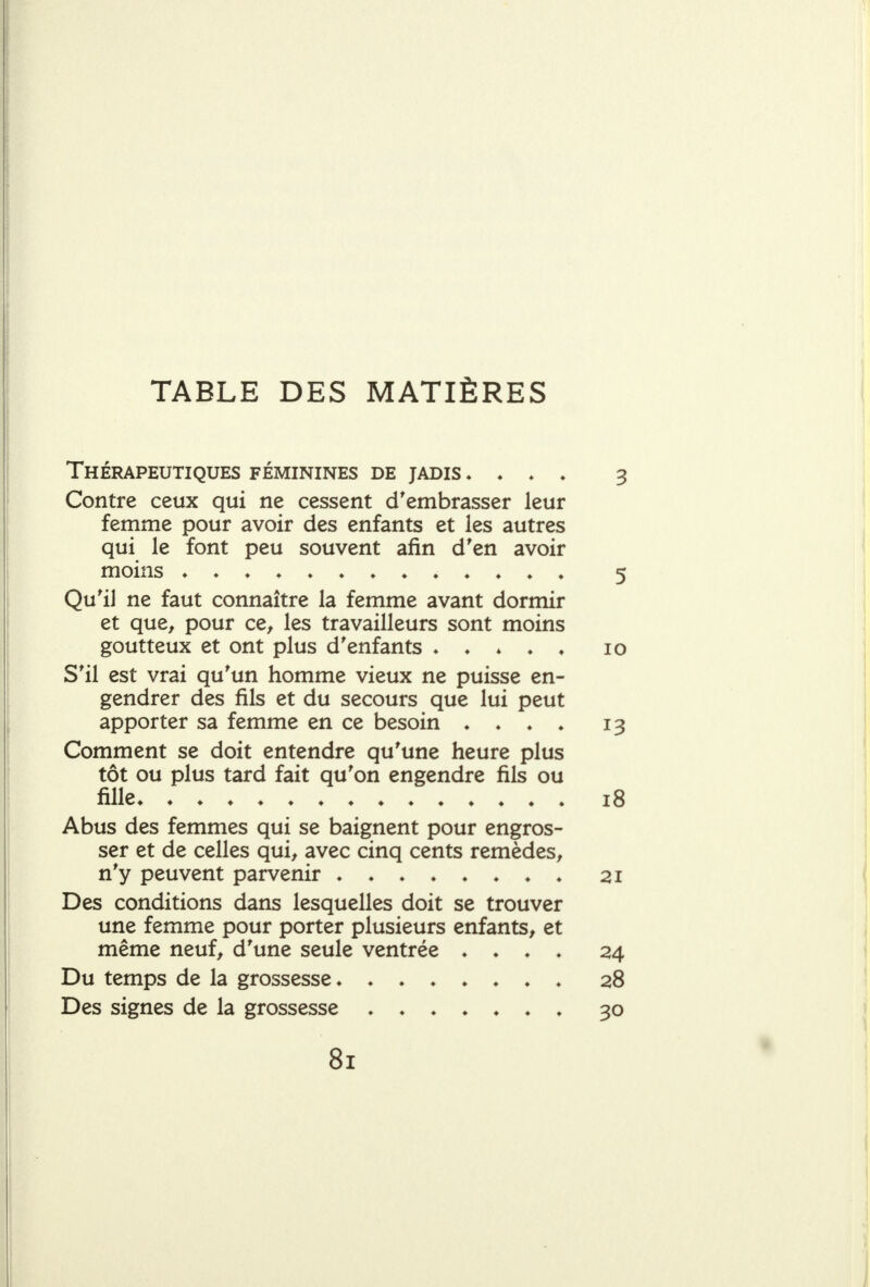 TABLE DES MATIÈRES Thérapeutiques féminines de jadis ♦ ♦ ♦ » 3 Contre ceux qui ne cessent d'embrasser leur femme pour avoir des enfants et les autres qui le font peu souvent afin d'en avoir moins ^ Qu'il ne faut connaître la femme avant dormir et que, pour ce, les travailleurs sont moins goutteux et ont plus d'enfants ♦ ♦ ♦ ♦ ♦ lo S'il est vrai qu'un homme vieux ne puisse en- gendrer des fils et du secours que lui peut apporter sa femme en ce besoin ♦ ♦ ♦ ♦ 13 Comment se doit entendre qu'une heure plus tôt ou plus tard fait qu'on engendre fils ou fille i3 Abus des femmes qui se baignent pour engros- ser et de celles qui, avec cinq cents remèdes, n'y peuvent parvenir ♦ ♦ ♦ 21 Des conditions dans lesquelles doit se trouver une femme pour porter plusieurs enfants, et même neuf, d'une seule ventrée . ♦ ♦ ♦ 24 Du temps de la grossesse» 28 Des signes de la grossesse ♦ 30 81 j