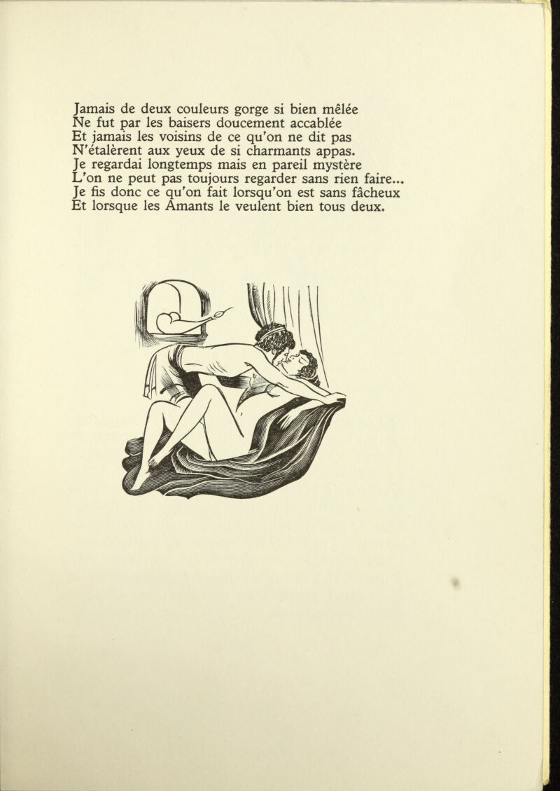 Jamais de deux couleurs gorge si bien mêlée Ne fut par les baisers doucement accablée Et jamais les voisins de ce qu'on ne dit pas N'étalèrent aux yeux de si charmants appas* Je regardai longtemps mais en pareil mystère L'on ne peut pas toujours regarder sans rien faire»»* Je fis donc ce qu'on fait lorsqu'on est sans fâcheux Et lorsque les Amants le veulent bien tous deux*
