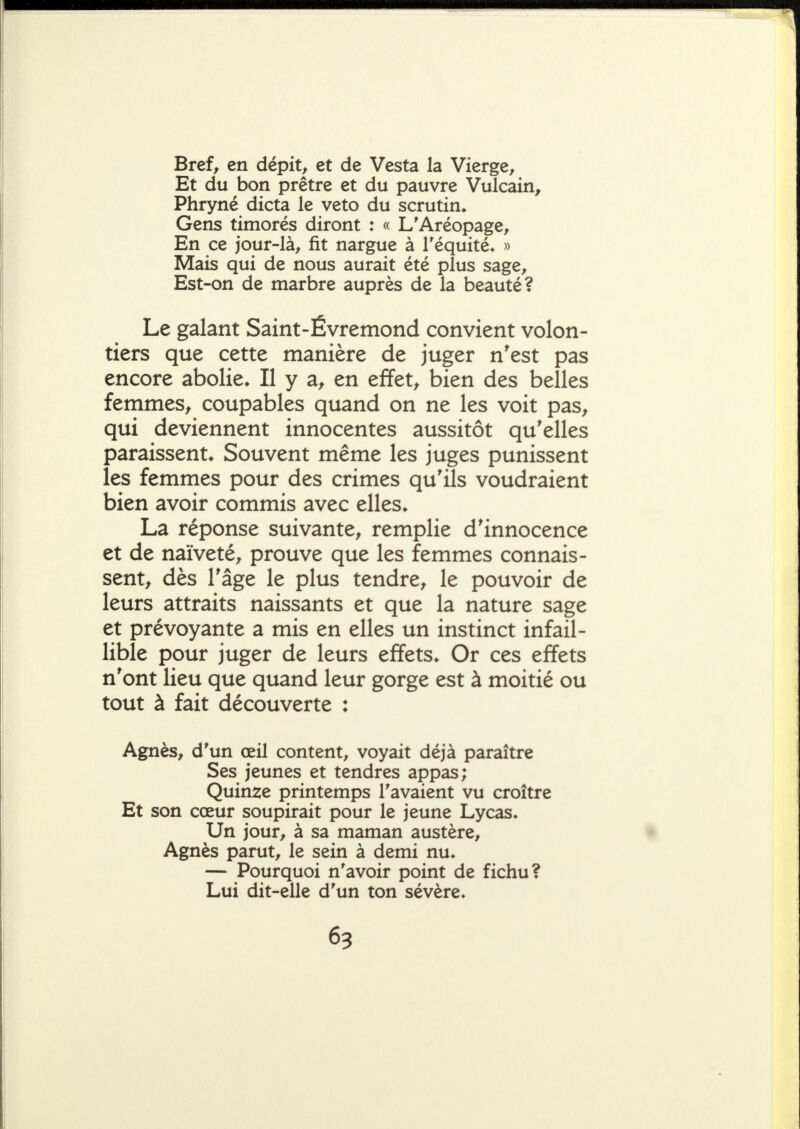 Bref^ en dépit^ et de Vesta la Vierge^ Et du bon prêtre et du pauvre Vulcain, Phryné dicta le veto du scrutin» Gens timorés diront : « L'Aréopage^ En ce jour-là^ fit nargue à Téquité» » Mais qui de nous aurait été plus sage^ Est-on de marbre auprès de la beauté? Le galant Saint-Évremond convient volon- tiers que cette manière de juger n'est pas encore abolie» Il y a, en effets bien des belles femmes^ coupables quand on ne les voit pas^ qui deviennent innocentes aussitôt qu'elles paraissent» Souvent même les juges punissent les femmes pour des crimes qu'ils voudraient bien avoir commis avec elles» La réponse suivante^ remplie d'innocence et de naïveté^ prouve que les femmes connais- sent, dès l'âge le plus tendre, le pouvoir de leurs attraits naissants et que la nature sage et prévoyante a mis en elles un instinct infail- lible pour juger de leurs effets» Or ces effets n'ont lieu que quand leur gorge est à moitié ou tout à fait découverte : Agnès, d'un œil content, voyait déjà paraître Ses jeunes et tendres appas; Quinze printemps l'avaient vu croître Et son cœur soupirait pour le jeune Lycas. Un jour, à sa maman austère, Agnès parut, le sein à demi nu» — Pourquoi n'avoir point de fichu? Lui dit-elle d'un ton sévère»