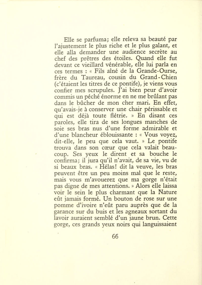 Elle se parfuma; elle releva sa beauté par rajustement le plus riche et le plus galant^ et elle alla demander une audience secrète au chef des prêtres des étoiles* Quand elle fut devant ce vieillard vénérable^ elle lui parla en ces termes : « Fils aîné de la Grande-Ourse^ frère du Taureau^ cousin du Grand-Chien (c'étaient les titres de ce pontife)^ je viens vous confier mes scrupules* J'ai bien peur d'avoir commis un péché énorme en ne me brûlant pas dans le bûcher de mon cher mari* En effets qu'avais-je à conserver une chair périssable et qui est déjà toute flétrie* » En disant ces paroles^ elle tira de ses longues manches de soie ses bras nus d'une forme admirable et d'une blancheur éblouissante : « Vous voyez, dit-elle^ le peu que cela vaut* » Le pontife trouva dans son cœur que cela valait beau- coup* Ses yeux le dirent et sa bouche le confirma; il jura qu'il n'avait^ de sa vie^ vu de si beaux bras* « Hélas! dit la veuve^ les bras peuvent être un peu moins mal que le reste^ mais vous m'avouerez que ma gorge n'était pas digne de mes attentions* » Alors elle laissa voir le sein le plus charmant que la Nature eût jamais formé* Un bouton de rose sur une pomme d'ivoire n'eût paru auprès que de la garance sur du buis et les agneaux sortant du lavoir auraient semblé d'un jaune brun* Cette gorge^ ces grands yeux noirs qui languissaient