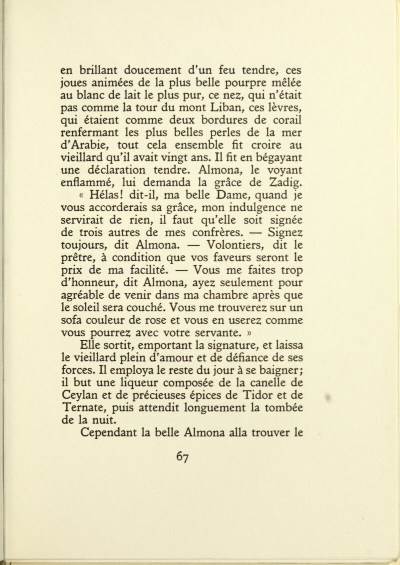 en brillant doucement d'un feu tendre, ces joues animées de la plus belle pourpre mêlée au blanc de lait le plus pur, ce nez, qui n'était pas comme la tour du mont Liban, ces lèvres, qui étaient comme deux bordures de corail renfermant les plus belles perles de la mer d'Arabie, tout cela ensemble fit croire au vieillard qu'il avait vingt ans* Il fit en bégayant une déclaration tendre* Almona, le voyant enflammé, lui demanda la grâce de Zadig* « Hélas! dit-il, ma belle Dame, quand je vous accorderais sa grâce, mon indulgence ne servirait de rien, il faut qu'elle soit signée de trois autres de mes confrères* — Signez toujours, dit Almona* — Volontiers, dit le prêtre, à condition que vos faveurs seront le prix de ma facilité* — Vous me faites trop d'honneur, dit Almona, ayez seulement pour agréable de venir dans ma chambre après que le soleil sera couché* Vous me trouverez sur un sofa couleur de rose et vous en userez comme vous pourrez avec votre servante* » Elle sortit, emportant la signature, et laissa le vieillard plein d'amour et de défiance de ses forces* Il employa le reste du jour à se baigner; il but une liqueur composée de la canelle de Ceylan et de précieuses épices de Tidor et de Ternate, puis attendit longuement la tombée de la nuit* Cependant la belle Almona alla trouver le
