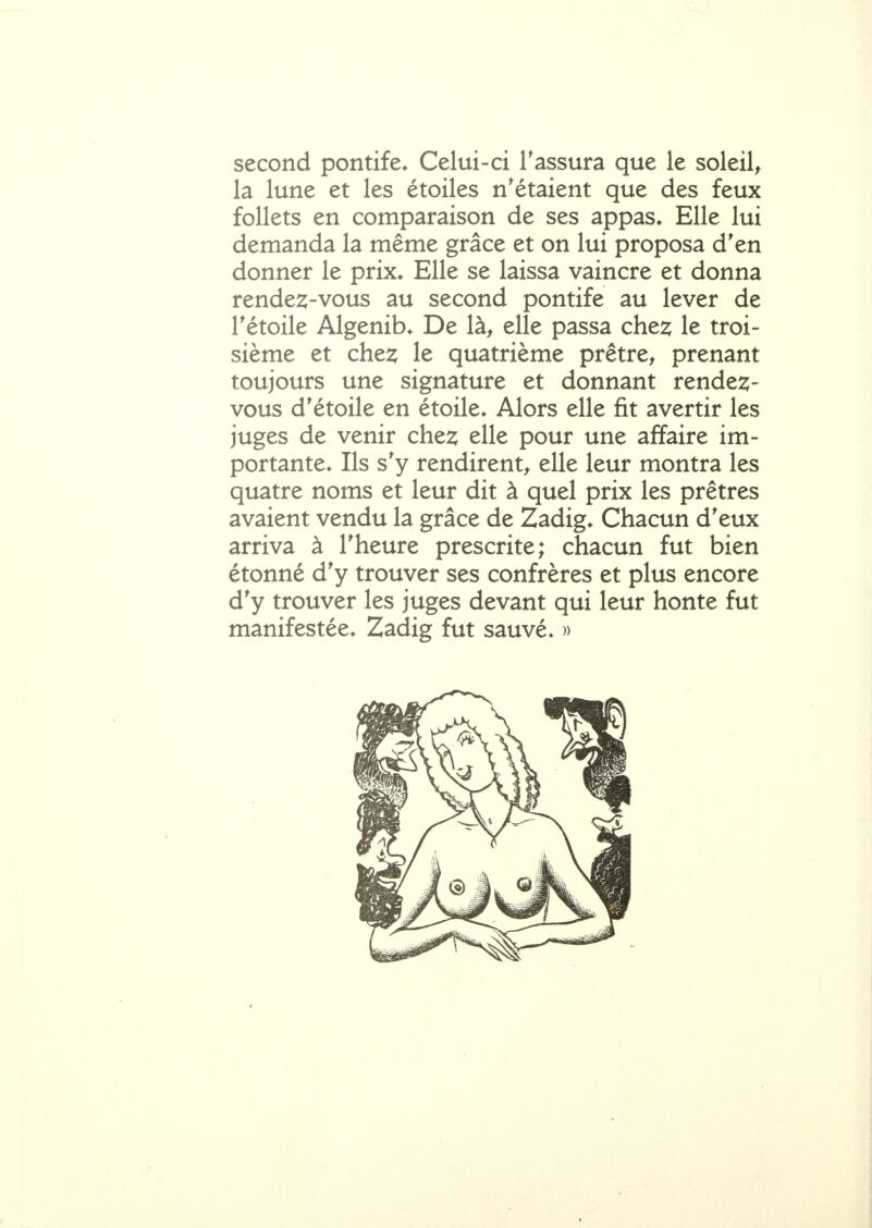 second pontife* Celui-ci Tassura que le soleil, la lune et les étoiles n'étaient que des feux follets en comparaison de ses appas* Elle lui demanda la même grâce et on lui proposa d'en donner le prix* Elle se laissa vaincre et donna rendez-vous au second pontife au lever de rétoile Algenib* De là, elle passa chez le troi- sième et che2; le quatrième prêtre, prenant toujours une signature et donnant rendez- vous d'étoile en étoile* Alors elle fit avertir les juges de venir chez elle pour une affaire im- portante* Ils s'y rendirent, elle leur montra les quatre noms et leur dit à quel prix les prêtres avaient vendu la grâce de Zadig* Chacun d'eux arriva à l'heure prescrite; chacun fut bien étonné d'y trouver ses confrères et plus encore d'y trouver les juges devant qui leur honte fut manifestée* Zadig fut sauvé* »