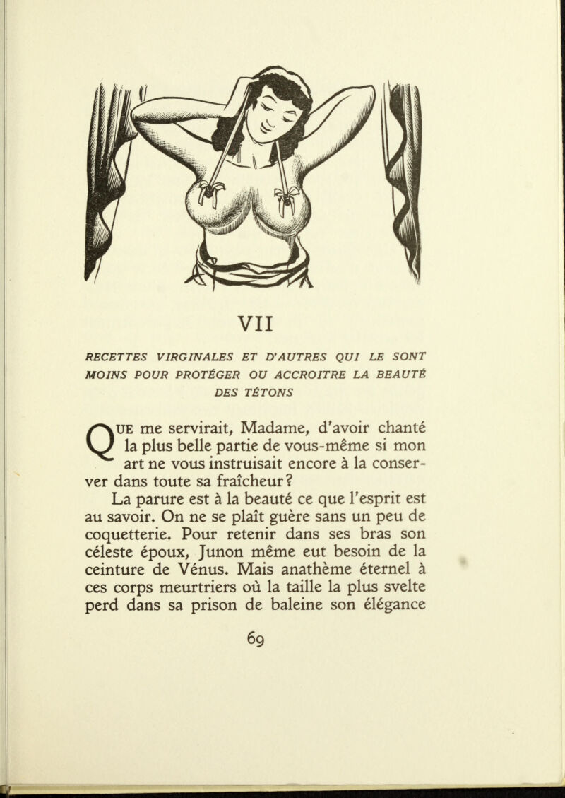 VII RECETTES VIRGINALES ET D*AUTRES QUI LE SONT MOINS POUR PROTÉGER OU ACCROITRE LA BEAUTÉ DES TÉTONS /^UE me servirait^ Madame^ d'avoir chanté la plus belle partie de vous-même si mon art ne vous instruisait encore à la conser- ver dans toute sa fraîcheur? La parure est à la beauté ce que Tesprit est au savoir* On ne se plaît guère sans un peu de coquetterie* Pour retenir dans ses bras son céleste époux^ Junon même eut besoin de la ceinture de Vénus* Mais anathème éternel à ces corps meurtriers où la taille la plus svelte perd dans sa prison de baleine son élégance